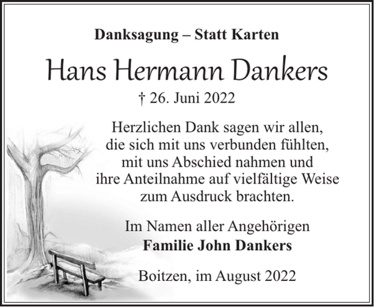 <p>Danksagung – Statt Karten</p><p>Hans Hermann Dankers<br />† 26. Juni 2022</p><p>Herzlichen Dank sagen wir allen,<br />die sich mit uns verbunden fühlten,<br />mit uns Abschied nahmen und<br />ihre Anteilnahme auf vielfältige Weise<br />zum Ausdruck brachten.<br />Im Namen aller Angehörigen<br />Familie John Dankers<br />Boitzen, im August 2022</p>