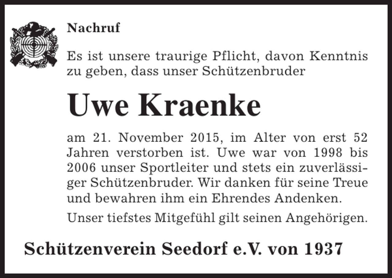 <p>Nachruf<br />Es ist unsere traurige Pflicht, davon Kenntnis<br />zu geben, dass unser Schützenbruder</p><p>Uwe Kraenke<br />am 21. November 2015, im Alter von erst 52<br />Jahren verstorben ist. Uwe war von 1998 bis<br />2006 unser Sportleiter und stets ein zuverlässiger Schützenbruder. Wir danken für seine Treue<br />und bewahren ihm ein Ehrendes Andenken.<br />Unser tiefstes Mitgefühl gilt seinen Angehörigen.</p><p>Schützenverein Seedorf e.V. von 1937</p>