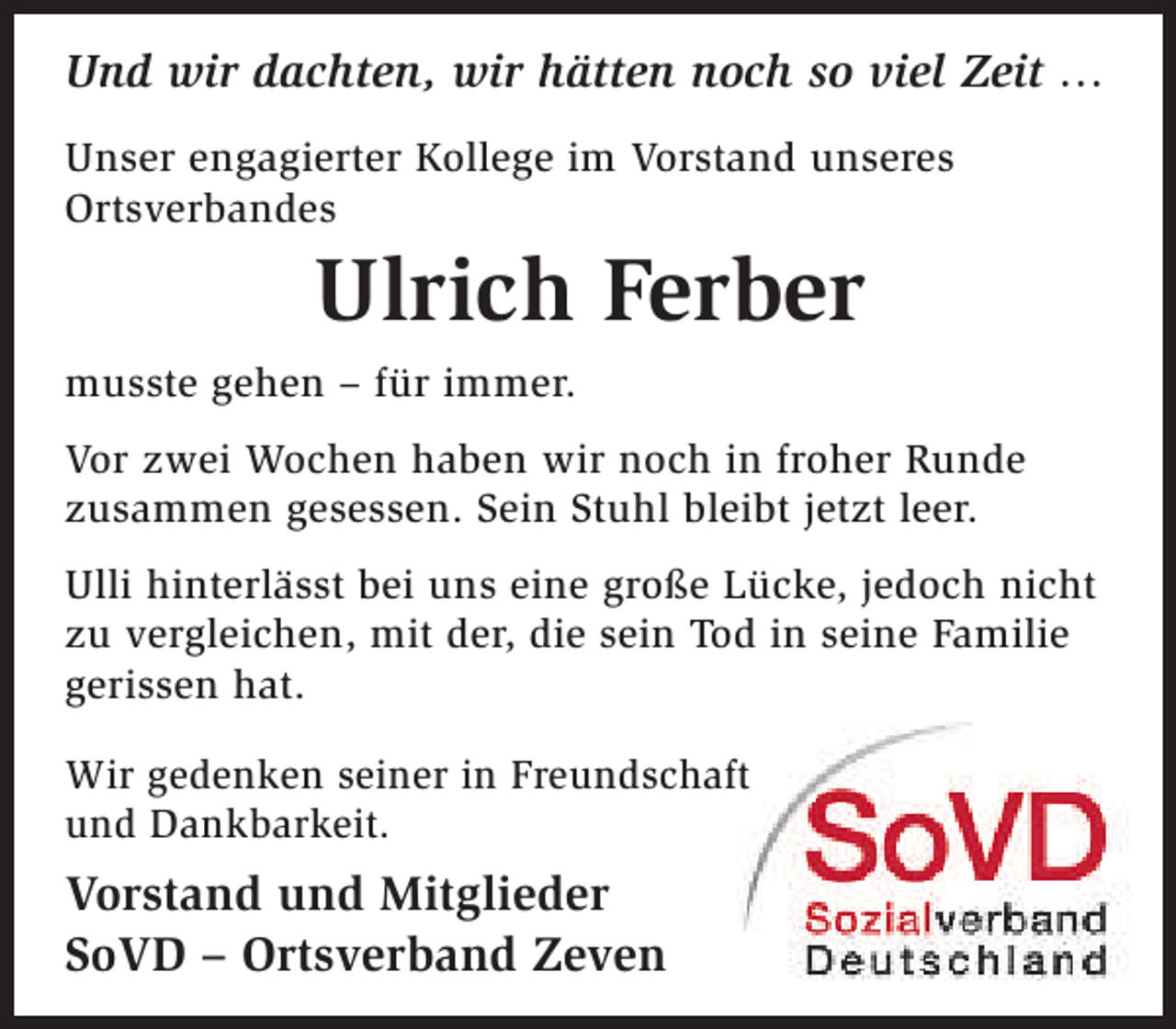 <p>Und wir dachten, wir hätten noch so viel Zeit …<br />Unser engagierter Kollege im Vorstand unseres<br />Ortsverbandes</p><p>Ulrich Ferber</p><p>musste gehen – für immer.<br />Vor zwei Wochen haben wir noch in froher Runde<br />zusammen gesessen. Sein Stuhl bleibt jetzt leer.<br />Ulli hinterlässt bei uns eine große Lücke, jedoch nicht<br />zu vergleichen, mit der, die sein Tod in seine Familie<br />gerissen hat.<br />Wir gedenken seiner in Freundschaft<br />f<br />und Dankbarkeit.</p><p>Vorstand und Mitglieder<br />SoVD – Ortsverband Zeven</p>