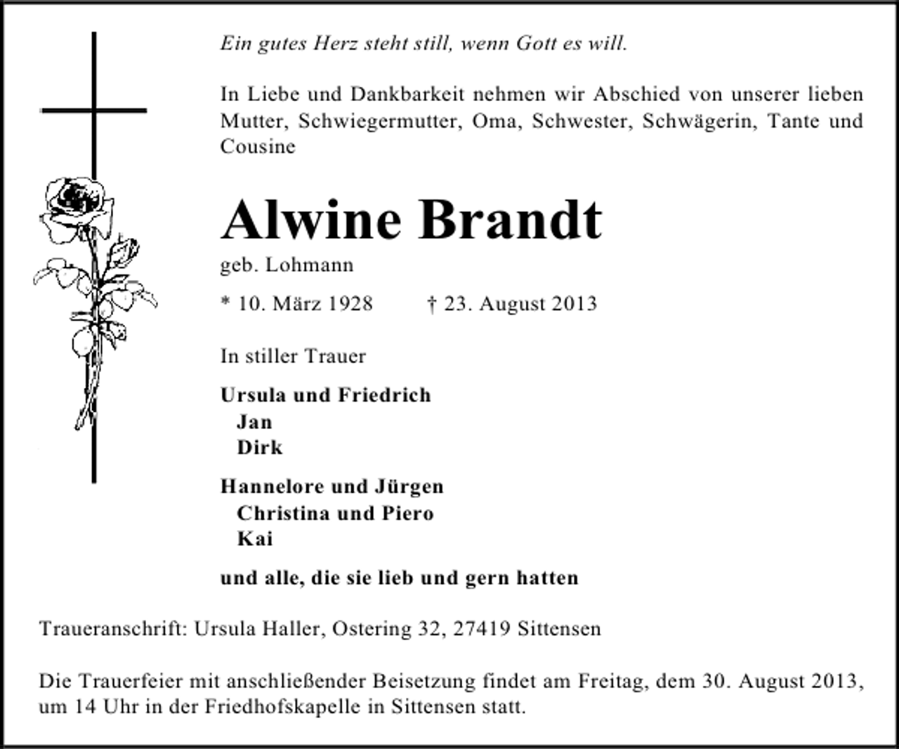 <p>Ein gutes Herz steht still, wenn Gott es will.<br />In Liebe und Dankbarkeit nehmen wir Abschied von unserer lieben<br />Mutter, Schwiegermutter, Oma, Schwester, Schwägerin, Tante und<br />Cousine</p><p>Alwine Brandt</p><p>geb. Lohmann</p><p>* 10. März 1928</p><p>† 23. August 2013</p><p>In stiller Trauer<br />Ursula und Friedrich<br />Jan<br />Dirk<br />Hannelore und Jürgen<br />Christina und Piero<br />Kai<br />und alle, die sie lieb und gern hatten<br />Traueranschrift: Ursula Haller, Ostering 32, 27419 Sittensen<br />Die Trauerfeier mit anschließender Beisetzung findet am Freitag, dem 30. August 2013,<br />um 14 Uhr in der Friedhofskapelle in Sittensen statt.</p>