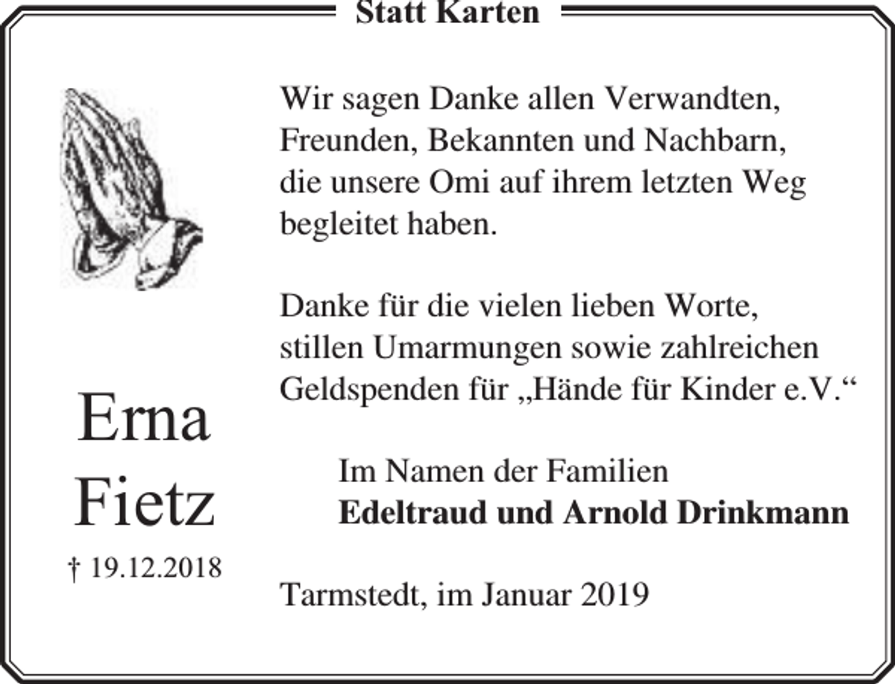 <p>Statt Karten<br />Wir sagen Danke allen Verwandten,<br />Freunden, Bekannten und Nachbarn,<br />die unsere Omi auf ihrem letzten Weg<br />begleitet haben.</p><p>Erna<br />Fietz</p><p>† 19.12.2018</p><p>Danke für die vielen lieben Worte,<br />stillen Umarmungen sowie zahlreichen<br />Geldspenden für „Hände für Kinder e.V.“<br />Im Namen der Familien<br />Edeltraud und Arnold Drinkmann<br />Tarmstedt, im Januar 2019</p>