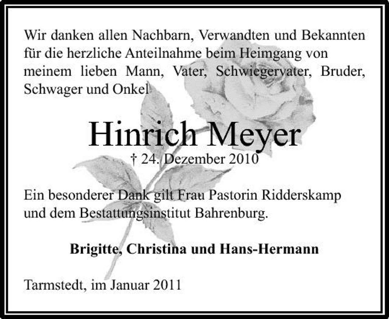 <p>Wir danken allen Nachbarn, Verwandten und Bekannten für die herzliche Anteilnahme beim Heimgang von meinem lieben Mann, Vater, Schwiegervater, Bruder, Schwager und Onkel</p><p>Hinrich Meyer † 24. Dezember 2010<br />Ein besonderer Dank gilt Frau Pastorin Ridderskamp und dem Bestattungsinstitut Bahrenburg. Brigitte, Christina und Hans-Hermann Tarmstedt, im Januar 2011</p>