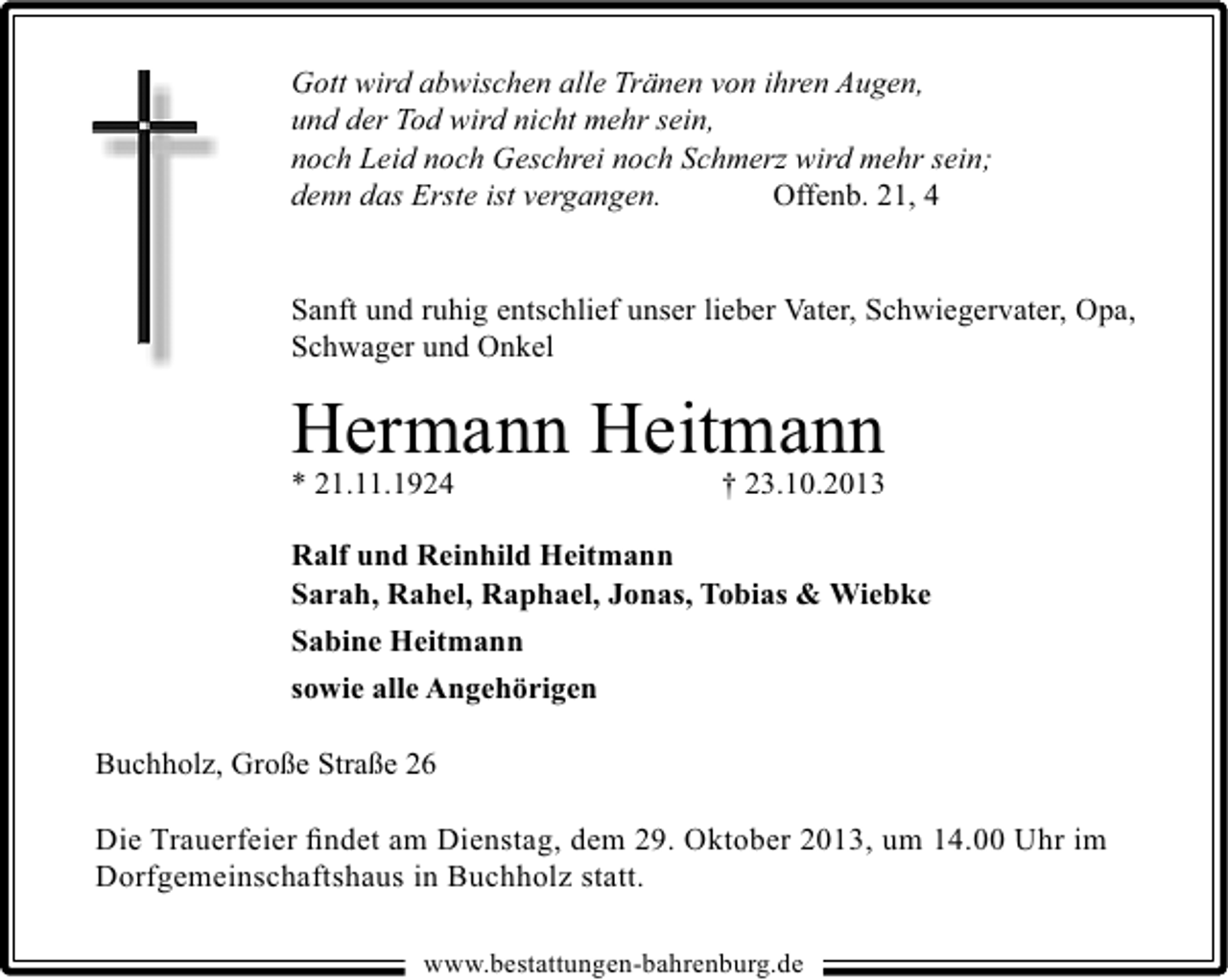 <p>Gott wird abwischen alle Tränen von ihren Augen,<br />und der Tod wird nicht mehr sein,<br />noch Leid noch Geschrei noch Schmerz wird mehr sein;<br />denn das Erste ist vergangen.<br />Offenb. 21, 4<br />Sanft und ruhig entschlief unser lieber Vater, Schwiegervater, Opa,<br />Schwager und Onkel</p><p>Hermann Heitmann</p><p>* 21.11.1924</p><p>† 23.10.2013</p><p>Ralf und Reinhild Heitmann<br />Sarah, Rahel, Raphael, Jonas, Tobias &amp; Wiebke<br />Sabine Heitmann<br />sowie alle Angehörigen<br />Buchholz, Große Straße 26<br />Die Trauerfeier ﬁndet am Dienstag, dem 29. Oktober 2013, um 14.00 Uhr im<br />Dorfgemeinschaftshaus in Buchholz statt.<br />www.bestattungen-bahrenburg.de</p>