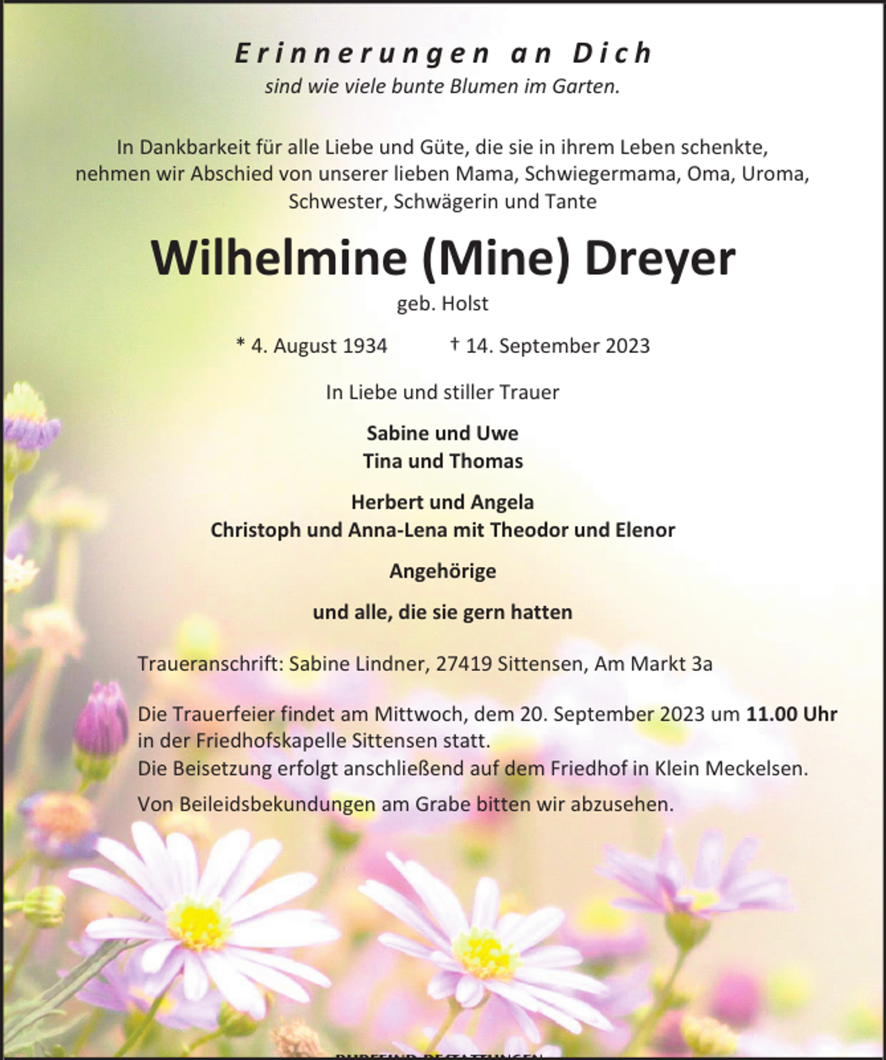 <p>Erinnerungen an Dich<br />sind wie viele bunte Blumen im Garten.</p><p>In Dankbarkeit für alle Liebe und Güte, die sie in ihrem Leben schenkte,<br />nehmen wir Abschied von unserer lieben Mama, Schwiegermama, Oma, Uroma,<br />Schwester, Schwägerin und Tante</p><p>Wilhelmine (Mine) Dreyer<br />geb. Holst</p><p>* 4. August 1934</p><p>† 14. September 2023</p><p>In Liebe und stiller Trauer<br />Sabine und Uwe<br />Tina und Thomas<br />Herbert und Angela<br />Christoph und Anna-Lena mit Theodor und Elenor<br />Angehörige<br />und alle, die sie gern hatten<br />Traueranschrift: Sabine Lindner, 27419 Sittensen, Am Markt 3a<br />Die Trauerfeier findet am Mittwoch, dem 20. September 2023 um 11.00 Uhr<br />in der Friedhofskapelle Sittensen statt.<br />Die Beisetzung erfolgt anschließend auf dem Friedhof in Klein Meckelsen.<br />Von Beileidsbekundungen am Grabe bitten wir abzusehen.</p>