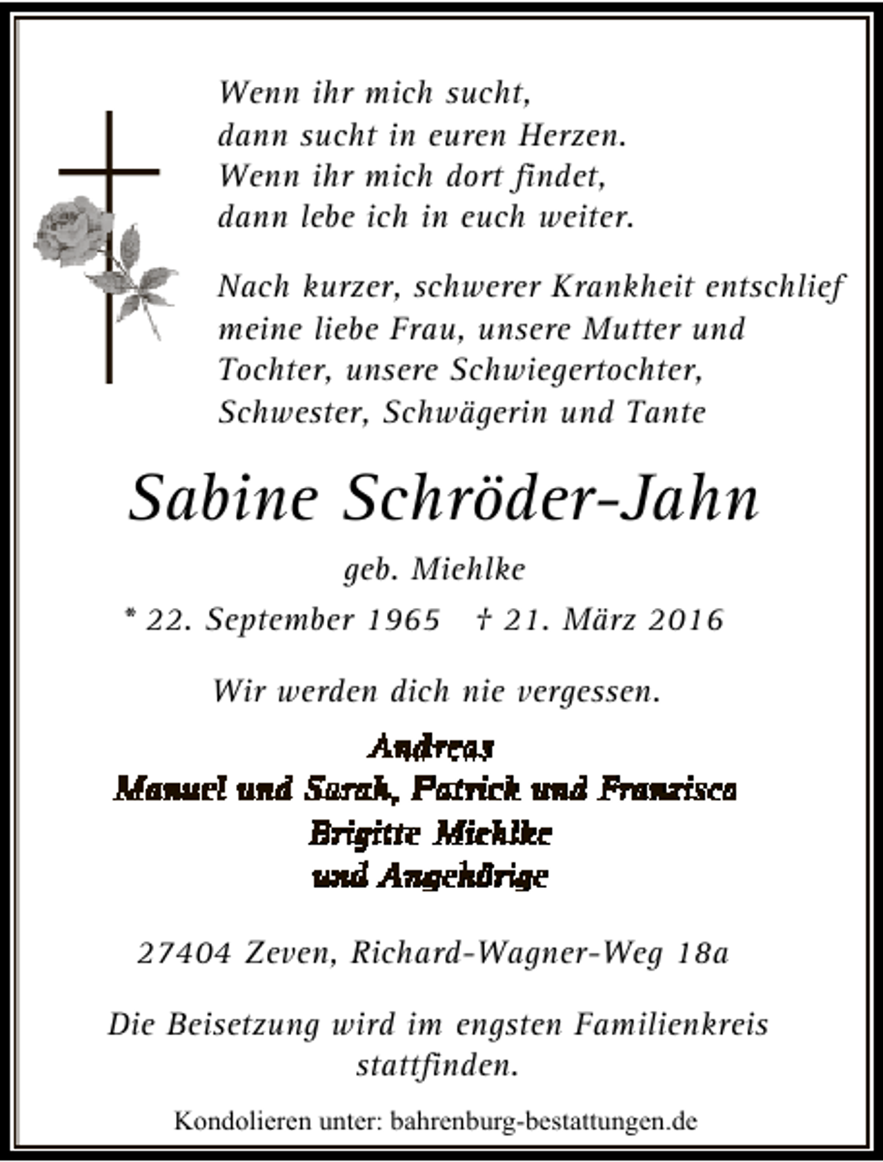 <p>Wenn ihr mich sucht,<br />dann sucht in euren Herzen.<br />Wenn ihr mich dort findet,<br />dann lebe ich in euch weiter.<br />Nach kurzer, schwerer Krankheit entschlief<br />meine liebe Frau, unsere Mutter und<br />Tochter, unsere Schwiegertochter,<br />Schwester, Schwägerin und Tante</p>
<p>Sabine Schröder-Jahn<br />geb. Miehlke<br />* 22. September 1965 † 21. März 2016<br />Wir werden dich nie vergessen.</p>
<p>27404 Zeven, Richard-Wagner-Weg 18a<br />Die Beisetzung wird im engsten Familienkreis<br />stattfinden.<br />Kondolieren unter: bahrenburg-bestattungen.de</p>