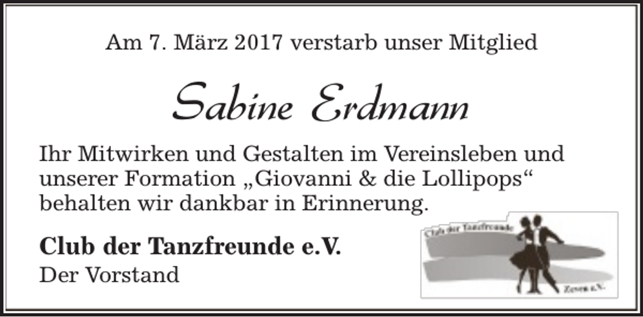 <p>Am 7. März 2017 verstarb unser Mitglied</p><p>Sabine Erdmann<br />Ihr Mitwirken und Gestalten im Vereinsleben und<br />unserer Formation „Giovanni &amp; die Lollipops“<br />behalten wir dankbar in Erinnerung.</p><p>Club der Tanzfreunde e.V.</p><p>Der Vorstand</p>