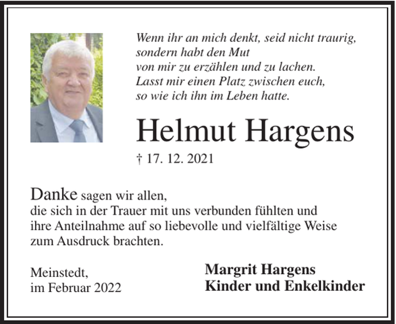 <p>Wenn ihr an mich denkt, seid nicht traurig,<br />sondern habt den Mut<br />von mir zu erzählen und zu lachen.<br />Lasst mir einen Platz zwischen euch,<br />so wie ich ihn im Leben hatte.</p><p>Helmut Hargens<br />† 17. 12. 2021</p><p>Danke sagen wir allen,<br />die sich in der Trauer mit uns verbunden fühlten und<br />ihre Anteilnahme auf so liebevolle und vielfältige Weise<br />zum Ausdruck brachten.<br />Meinstedt,<br />im Februar 2022</p><p>Margrit Hargens<br />Kinder und Enkelkinder</p>