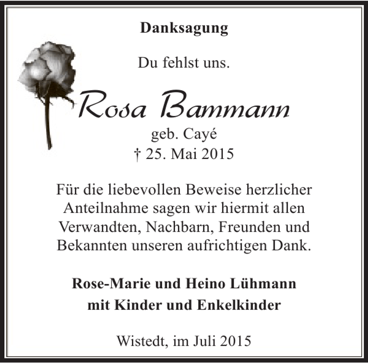 <p>Danksagung<br />Du fehlst uns.</p><p>Rosa Bammann<br />geb. Cayé<br />† 25. Mai 2015</p><p>Für die liebevollen Beweise herzlicher<br />Anteilnahme sagen wir hiermit allen<br />Verwandten, Nachbarn, Freunden und<br />Bekannten unseren aufrichtigen Dank.<br />Rose-Marie und Heino Lühmann<br />mit Kinder und Enkelkinder<br />Wistedt, im Juli 2015</p>