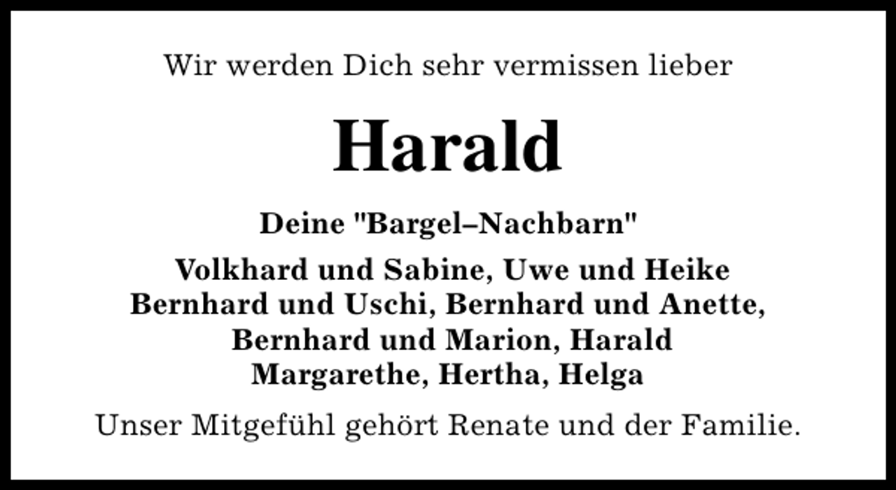 <p>Wir werden Dich sehr vermissen lieber</p><p>Harald<br />Deine "Bargel–Nachbarn"<br />Volkhard und Sabine, Uwe und Heike<br />Bernhard und Uschi, Bernhard und Anette,<br />Bernhard und Marion, Harald<br />Margarethe, Hertha, Helga<br />Unser Mitgefühl gehört Renate und der Familie.</p>