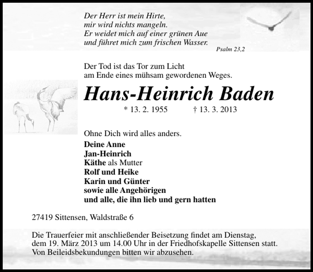 <p>Der Herr ist mein Hirte,<br />mir wird nichts mangeln.<br />Er weidet mich auf einer grünen Aue<br />und führet mich zum frischen Wasser.</p><p>Psalm 23,2</p><p>Der Tod ist das Tor zum Licht<br />am Ende eines mühsam gewordenen Weges.</p><p>Hans-Heinrich Baden<br />* 13. 2. 1955</p><p>† 13. 3. 2013</p><p>Ohne Dich wird alles anders.<br />Deine Anne<br />Jan-Heinrich<br />Käthe als Mutter<br />Rolf und Heike<br />Karin und Günter<br />sowie alle Angehörigen<br />und alle, die ihn lieb und gern hatten<br />27419 Sittensen, Waldstraße 6<br />Die Trauerfeier mit anschließender Beisetzung ﬁndet am Dienstag,<br />dem 19. März 2013 um 14.00 Uhr in der Friedhofskapelle Sittensen statt.<br />Von Beileidsbekundungen bitten wir abzusehen.</p>
