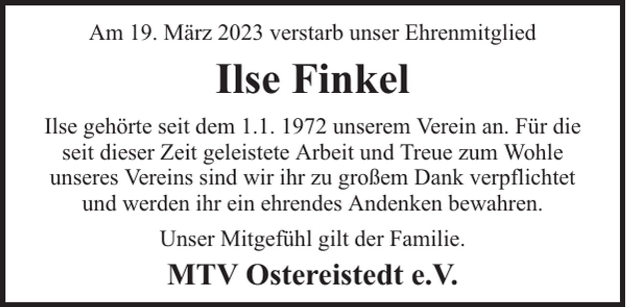 <p>Am 19. März 2023 verstarb unser Ehrenmitglied</p><p>Ilse Finkel<br />Ilse gehörte seit dem 1.1. 1972 unserem Verein an. Für die<br />seit dieser Zeit geleistete Arbeit und Treue zum Wohle<br />unseres Vereins sind wir ihr zu großem Dank verpflichtet<br />und werden ihr ein ehrendes Andenken bewahren.<br />Unser Mitgefühl gilt der Familie.</p><p>MTV Ostereistedt e.V.</p>