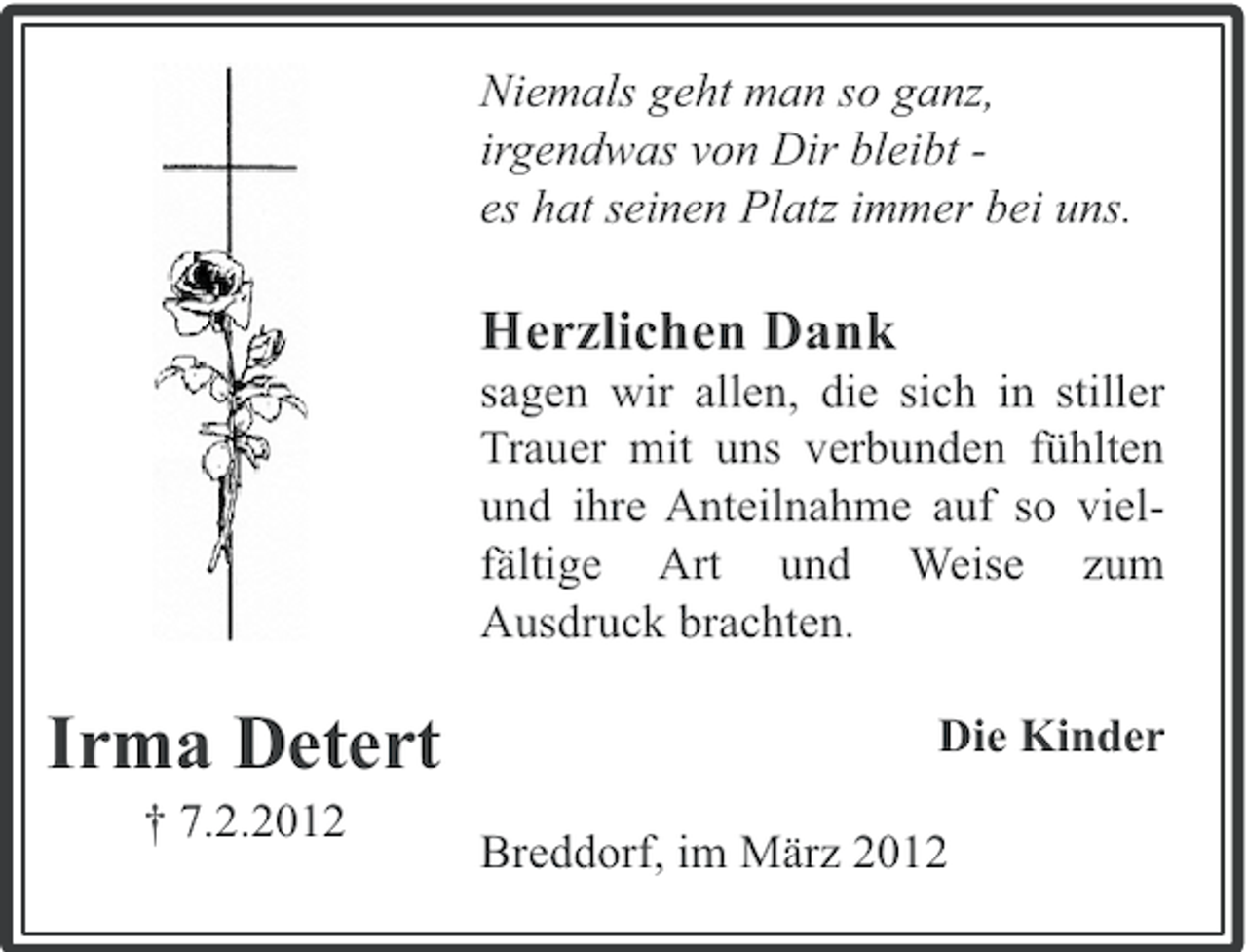 <p>Niemals geht man so ganz,<br />irgendwas von Dir bleibt es hat seinen Platz immer bei uns.</p><p>Herzlichen Dank<br />sagen wir allen, die sich in stiller<br />Trauer mit uns verbunden fühlten<br />und ihre Anteilnahme auf so vielfältige Art und Weise zum<br />Ausdruck brachten.</p><p>Irma Detert<br />† 7.2.2012</p><p>Die Kinder<br />Breddorf, im März 2012</p>