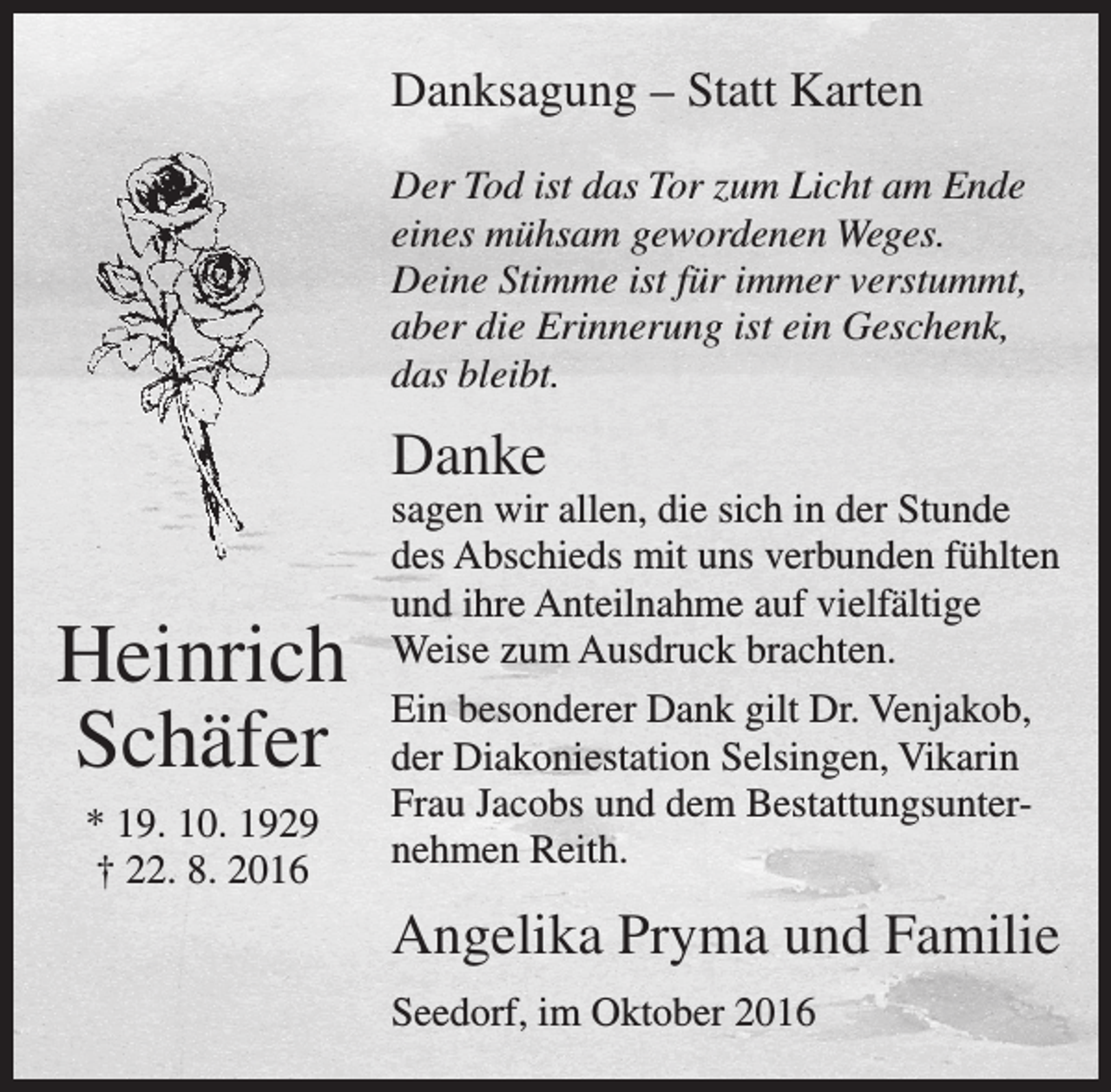<p>Danksagung – Statt Karten<br />Der Tod ist das Tor zum Licht am Ende<br />eines mühsam gewordenen Weges.<br />Deine Stimme ist für immer verstummt,<br />aber die Erinnerung ist ein Geschenk,<br />das bleibt.</p><p>Danke</p><p>Heinrich<br />Schäfer<br />* 19. 10. 1929<br />† 22. 8. 2016</p><p>sagen wir allen, die sich in der Stunde<br />des Abschieds mit uns verbunden fühlten<br />und ihre Anteilnahme auf vielfältige<br />Weise zum Ausdruck brachten.<br />Ein besonderer Dank gilt Dr. Venjakob,<br />der Diakoniestation Selsingen, Vikarin<br />Frau Jacobs und dem Bestattungsunternehmen Reith.</p><p>Angelika Pryma und Familie<br />Seedorf, im Oktober 2016</p>