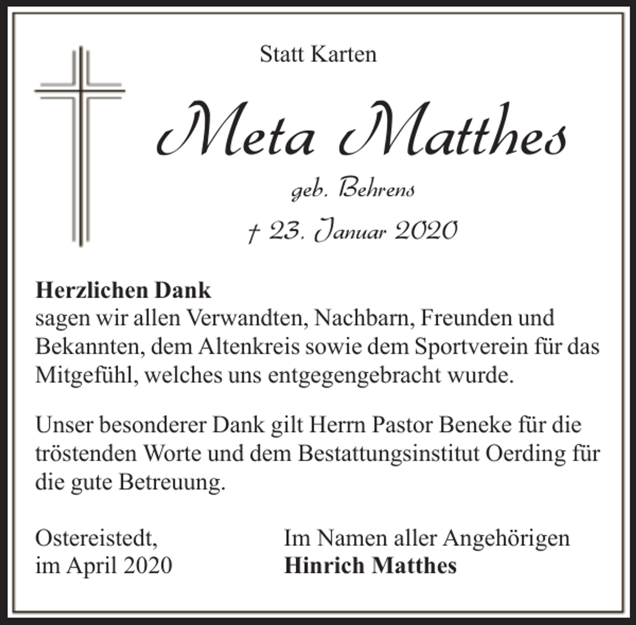 <p>Statt Karten</p><p>Meta Matthes<br />geb. Behrens<br />† 23. Januar 2020</p><p>Herzlichen Dank<br />sagen wir allen Verwandten, Nachbarn, Freunden und<br />Bekannten, dem Altenkreis sowie dem Sportverein für das<br />Mitgefühl, welches uns entgegengebracht wurde.<br />Unser besonderer Dank gilt Herrn Pastor Beneke für die<br />tröstenden Worte und dem Bestattungsinstitut Oerding für<br />die gute Betreuung.<br />Ostereistedt,<br />im April 2020</p><p>Im Namen aller Angehörigen<br />Hinrich Matthes</p>