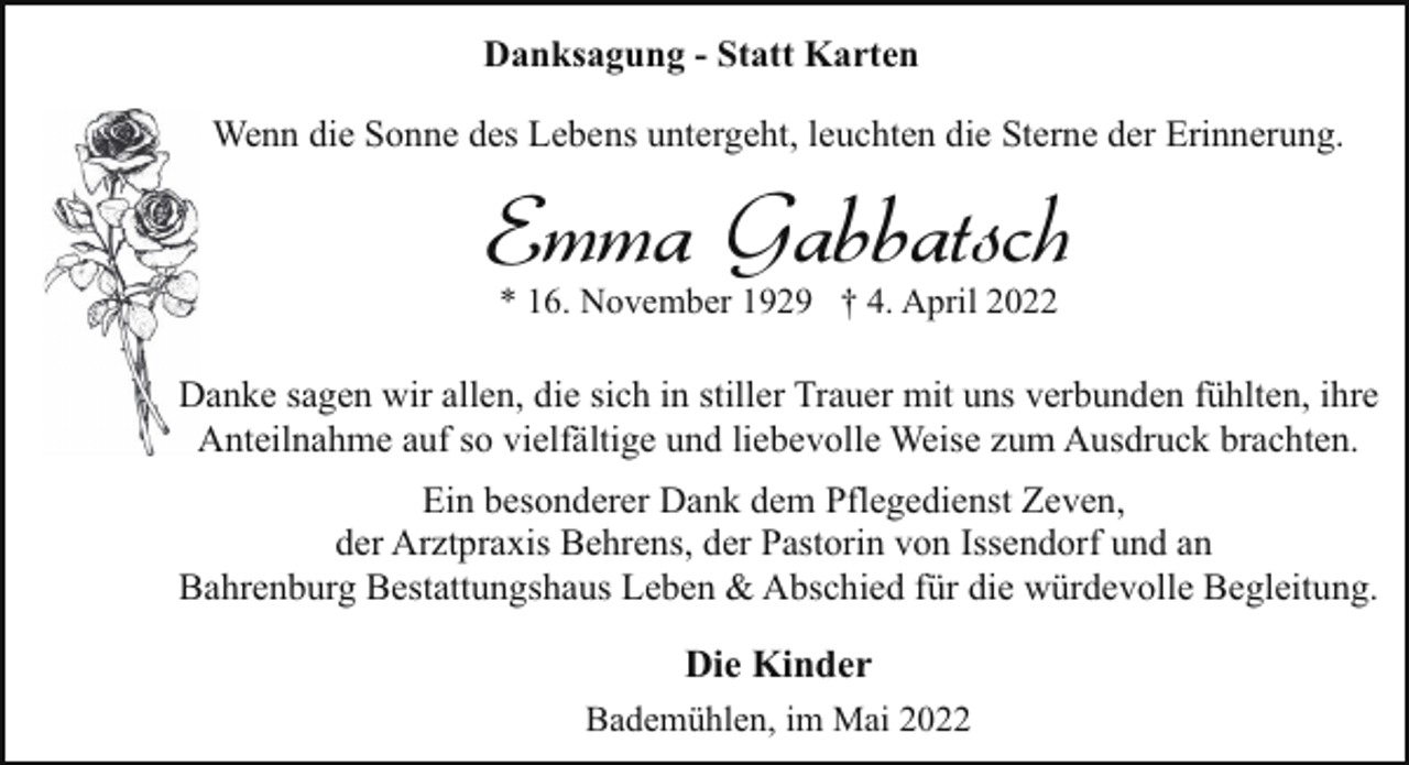 <p>Danksagung - Statt Karten<br />Wenn die Sonne des Lebens untergeht, leuchten die Sterne der Erinnerung.</p><p>Emma Gabbatsch<br />* 16. November 1929 † 4. April 2022</p><p>Danke sagen wir allen, die sich in stiller Trauer mit uns verbunden fühlten, ihre<br />Anteilnahme auf so vielfältige und liebevolle Weise zum Ausdruck brachten.<br />Ein besonderer Dank dem Pflegedienst Zeven,<br />der Arztpraxis Behrens, der Pastorin von Issendorf und an<br />Bahrenburg Bestattungshaus Leben &amp; Abschied für die würdevolle Begleitung.</p><p>Die Kinder<br />Bademühlen, im Mai 2022</p>