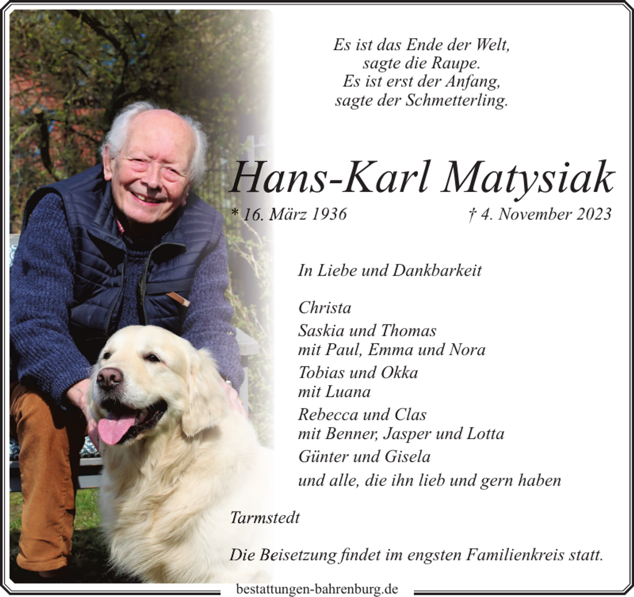 <p>Es ist das Ende der Welt,<br />sagte die Raupe.<br />Es ist erst der Anfang,<br />sagte der Schmetterling.</p><p>ans-Karl Matysiak<br />März 1936</p><p>† 4. November 2023</p><p>In Liebe und Dankbarkeit<br />Christa<br />Saskia und Thomas<br />mit Paul, Emma und Nora<br />Tobias und Okka<br />mit Luana<br />Rebecca und Clas<br />mit Benner, Jasper und Lotta<br />Günter und Gisela<br />und alle, die ihn lieb und gern haben<br />tedt<br />eisetzung findet im engsten Familienkreis statt.<br />bestattungen-bahrenburg.de</p>