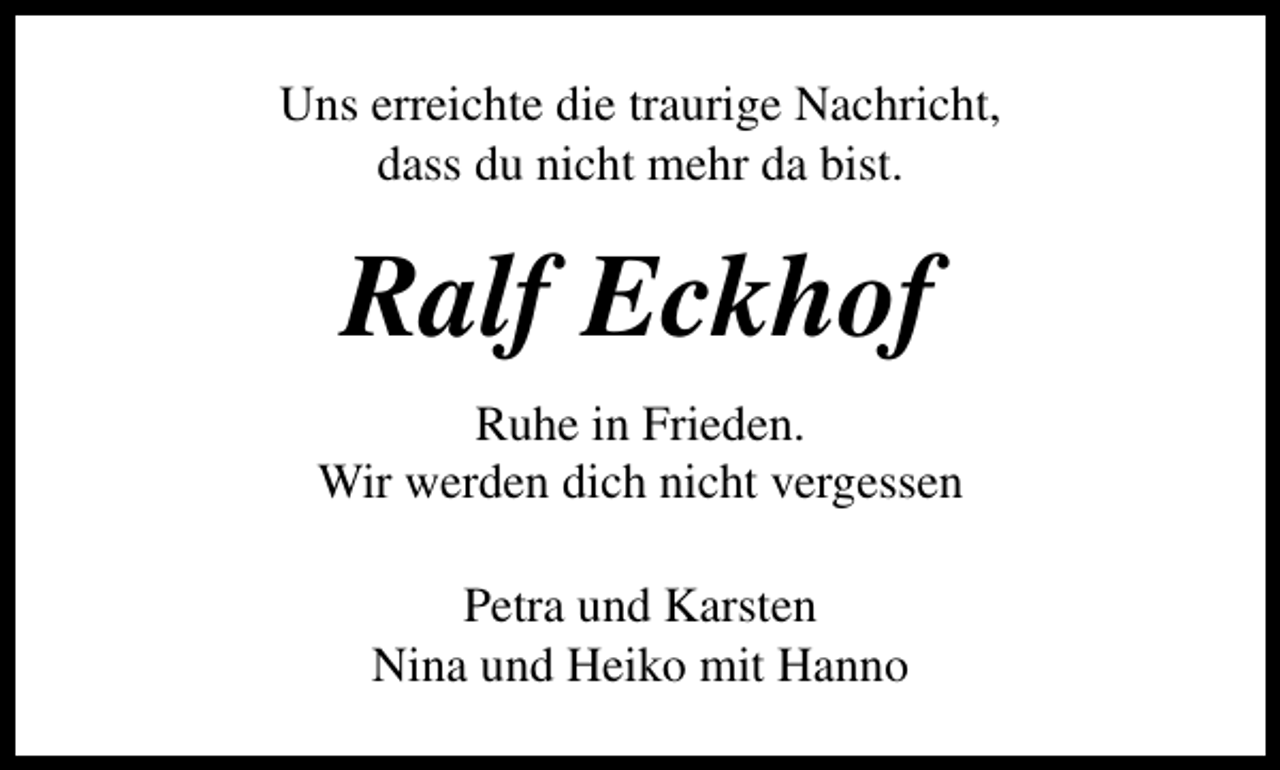<p>Uns erreichte die traurige Nachricht,<br />dass du nicht mehr da bist.</p><p>Ralf Eckhof<br />Ruhe in Frieden.<br />Wir werden dich nicht vergessen<br />Petra und Karsten<br />Nina und Heiko mit Hanno</p>