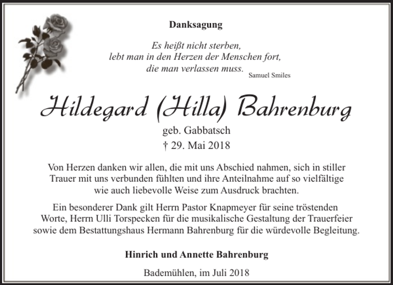 <p>Danksagung<br />Es heißt nicht sterben,<br />lebt man in den Herzen der Menschen fort,<br />die man verlassen muss.</p><p>Samuel Smiles</p><p>Hildegard (Hilla) Bahrenburg<br />geb. Gabbatsch<br />† 29. Mai 2018</p><p>Von Herzen danken wir allen, die mit uns Abschied nahmen, sich in stiller<br />Trauer mit uns verbunden fühlten und ihre Anteilnahme auf so vielfältige<br />wie auch liebevolle Weise zum Ausdruck brachten.<br />Ein besonderer Dank gilt Herrn Pastor Knapmeyer für seine tröstenden<br />Worte, Herrn Ulli Torspecken für die musikalische Gestaltung der Trauerfeier<br />sowie dem Bestattungshaus Hermann Bahrenburg für die würdevolle Begleitung.<br />Hinrich und Annette Bahrenburg<br />Bademühlen, im Juli 2018</p>