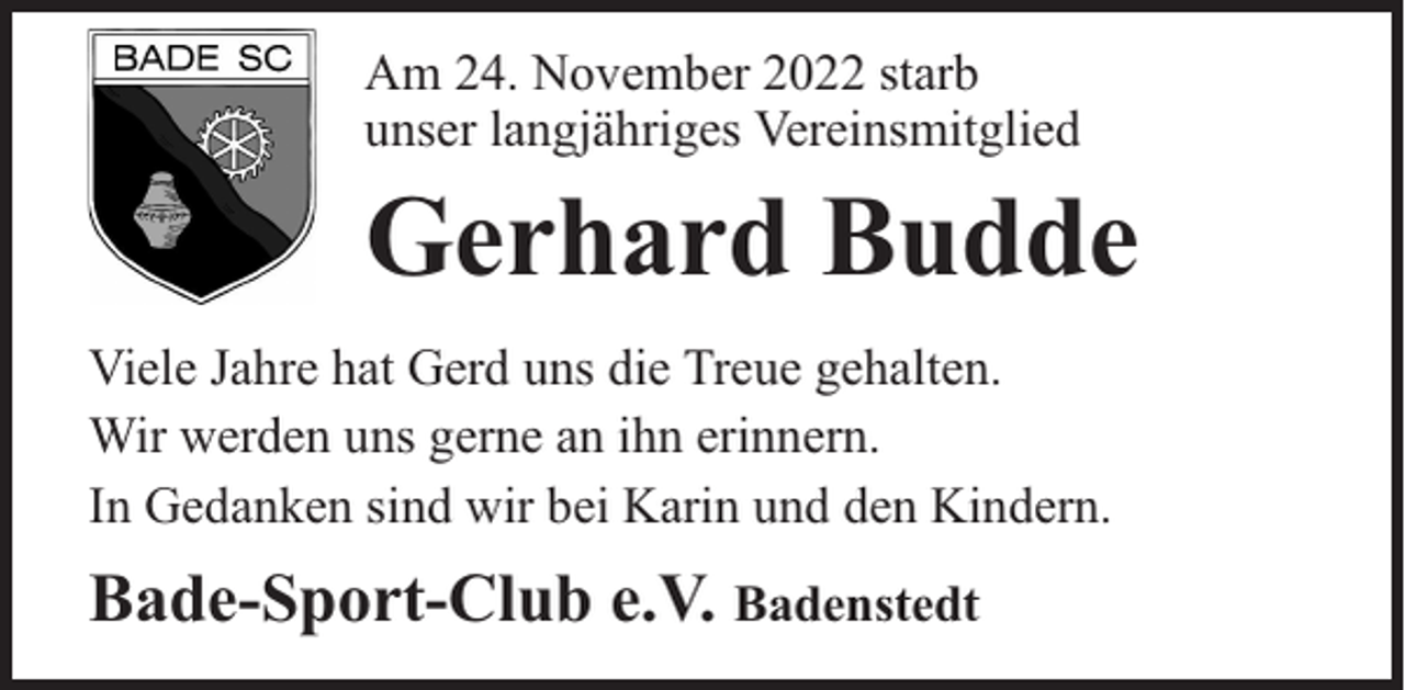 <p>Am 24. November 2022 starb<br />unser langjähriges Vereinsmitglied</p><p>Gerhard Budde<br />Viele Jahre hat Gerd uns die Treue gehalten.<br />Wir werden uns gerne an ihn erinnern.<br />In Gedanken sind wir bei Karin und den Kindern.</p><p>Bade-Sport-Club e.V. Badenstedt</p>