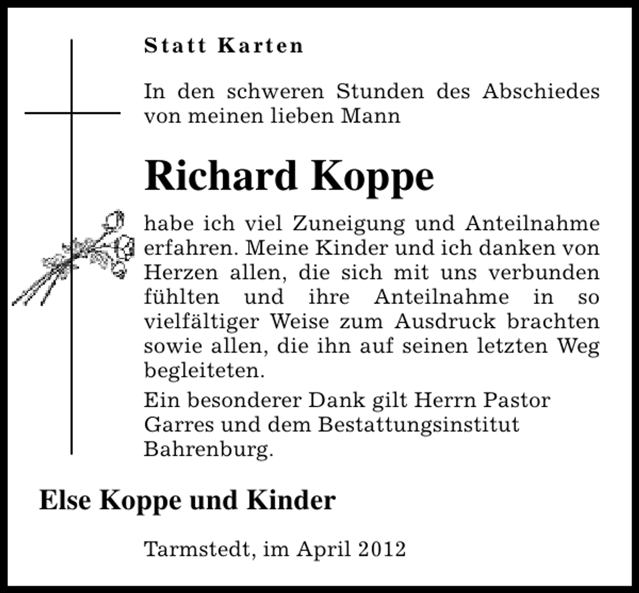 <p>S t a t t K a rt e n<br />In den schweren Stunden des Abschiedes<br />von meinen lieben Mann</p>
<p>Richard Koppe<br />habe ich viel Zuneigung und Anteilnahme<br />erfahren. Meine Kinder und ich danken von<br />Herzen allen, die sich mit uns verbunden<br />fühlten und ihre Anteilnahme in so<br />vielfältiger Weise zum Ausdruck brachten<br />sowie allen, die ihn auf seinen letzten Weg<br />begleiteten.<br />Ein besonderer Dank gilt Herrn Pastor<br />Garres und dem Bestattungsinstitut<br />Bahrenburg.</p>
<p>Else Koppe und Kinder<br />Tarmstedt, im April 2012</p>