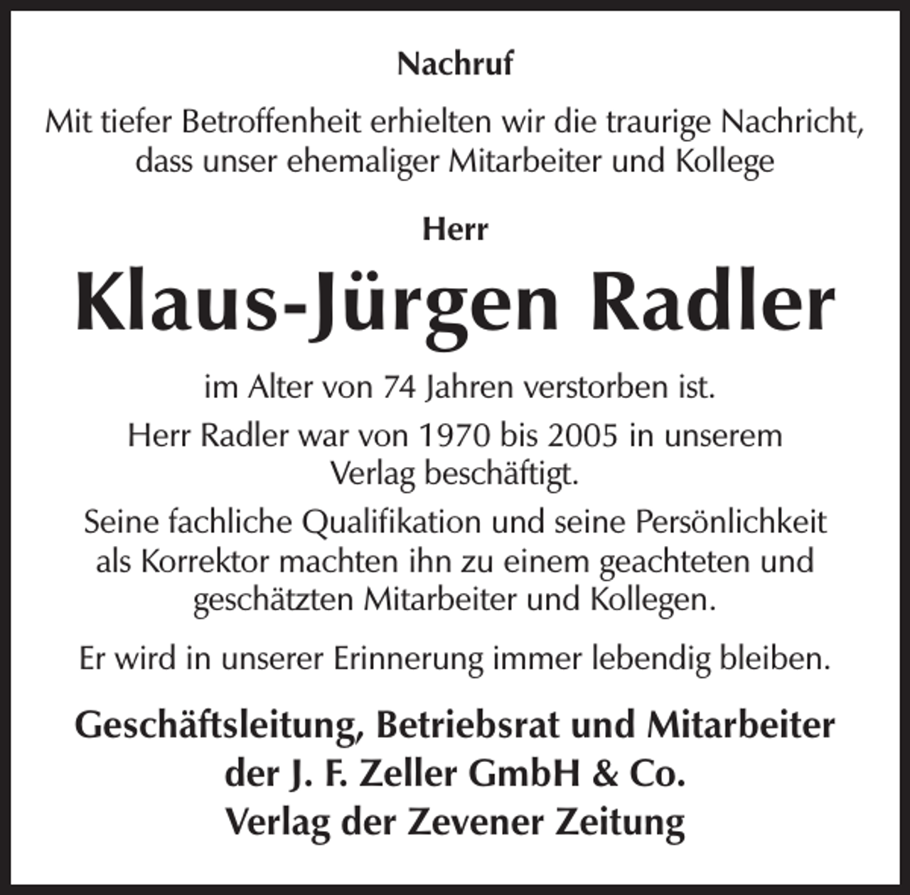 <p>Nachruf<br />Mit tiefer Betroffenheit erhielten wir die traurige Nachricht,<br />dass unser ehemaliger Mitarbeiter und Kollege<br />Herr</p><p>Klaus-Jürgen Radler<br />im Alter von 74 Jahren verstorben ist.<br />Herr Radler war von 1970 bis 2005 in unserem<br />Verlag beschäftigt.<br />Seine fachliche Qualifikation und seine Persönlichkeit<br />als Korrektor machten ihn zu einem geachteten und<br />geschätzten Mitarbeiter und Kollegen.<br />Er wird in unserer Erinnerung immer lebendig bleiben.</p><p>Geschäftsleitung, Betriebsrat und Mitarbeiter<br />der J. F. Zeller GmbH &amp; Co.<br />Verlag der Zevener Zeitung</p>