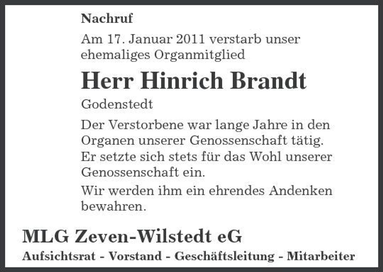 <p>Nachruf Am 17. Januar 2011 verstarb unser ehemaliges Organmitglied</p><p>Herr Hinrich Brandt<br />Godenstedt Der Verstorbene war lange Jahre in den Organen unserer Genossenschaft tätig. Er setzte sich stets für das Wohl unserer Genossenschaft ein. Wir werden ihm ein ehrendes Andenken bewahren.</p><p>MLG Zeven-Wilstedt eG<br />Aufsichtsrat - Vorstand - Geschäftsleitung - Mitarbeiter</p>