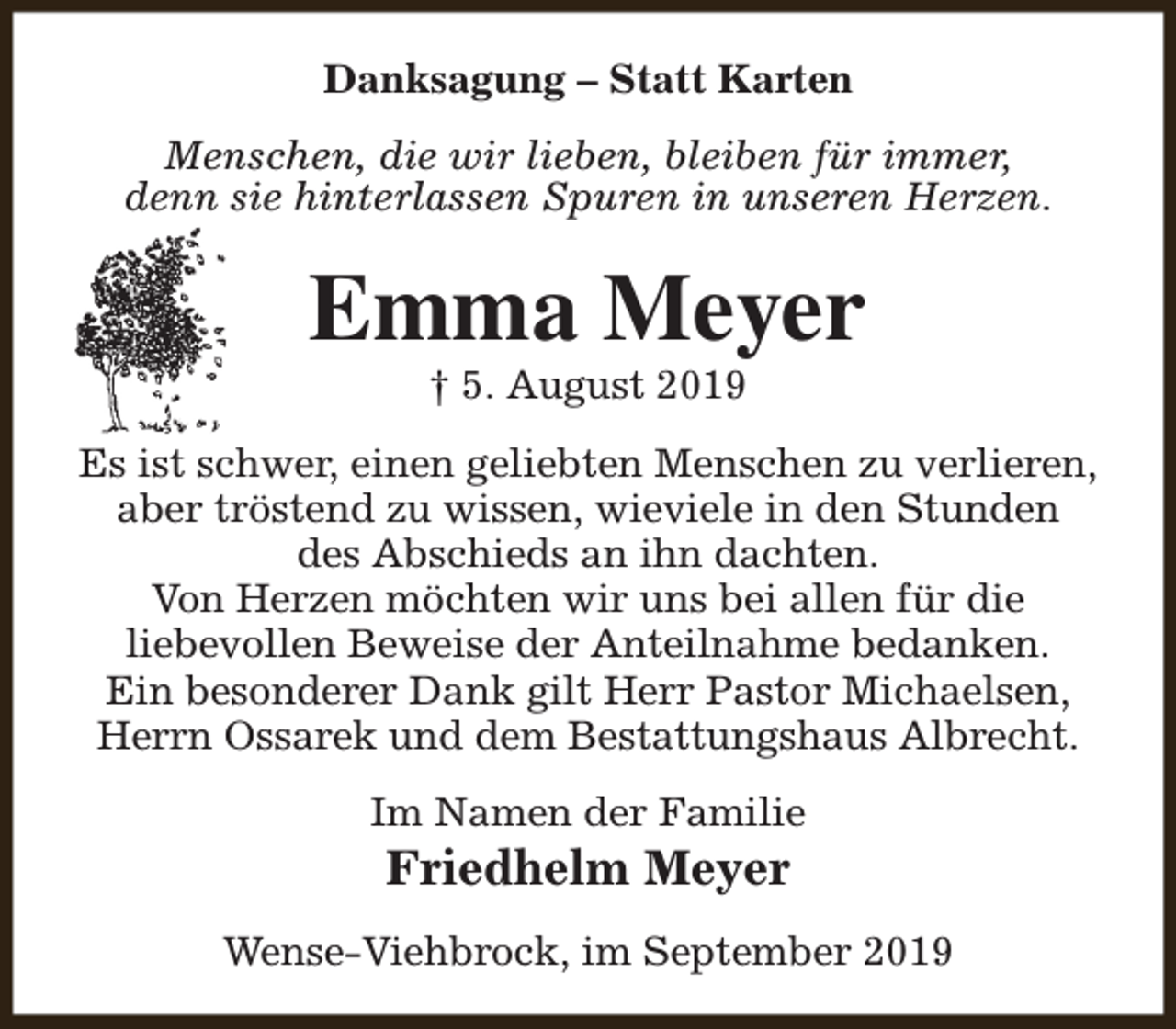<p>Danksagung – Statt Karten<br />Menschen, die wir lieben, bleiben für immer,<br />denn sie hinterlassen Spuren in unseren Herzen.</p><p>Emma Meyer<br />† 5. August 2019</p><p>Es ist schwer, einen geliebten Menschen zu verlieren,<br />aber tröstend zu wissen, wieviele in den Stunden<br />des Abschieds an ihn dachten.<br />Von Herzen möchten wir uns bei allen für die<br />liebevollen Beweise der Anteilnahme bedanken.<br />Ein besonderer Dank gilt Herr Pastor Michaelsen,<br />Herrn Ossarek und dem Bestattungshaus Albrecht.<br />Im Namen der Familie</p><p>Friedhelm Meyer</p><p>Wense-Viehbrock, im September 2019</p>