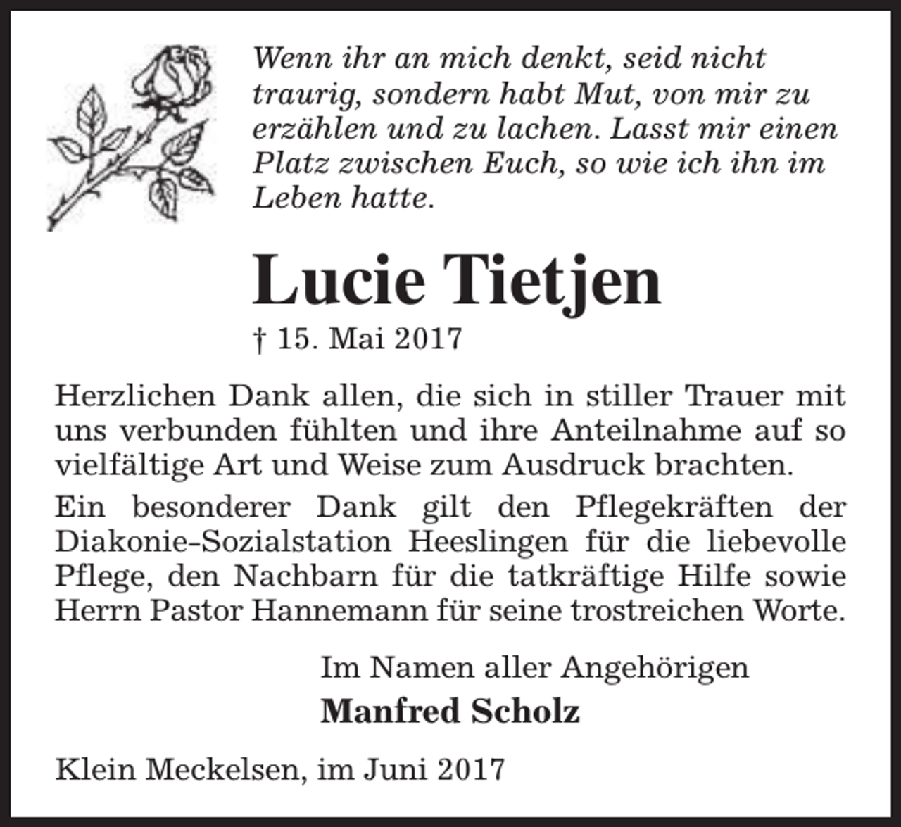 <p>Wenn ihr an mich denkt, seid nicht<br />traurig, sondern habt Mut, von mir zu<br />erzählen und zu lachen. Lasst mir einen<br />Platz zwischen Euch, so wie ich ihn im<br />Leben hatte.</p><p>Lucie Tietjen<br />† 15. Mai 2017</p><p>Herzlichen Dank allen, die sich in stiller Trauer mit<br />uns verbunden fühlten und ihre Anteilnahme auf so<br />vielfältige Art und Weise zum Ausdruck brachten.<br />Ein besonderer Dank gilt den Pflegekräften der<br />Diakonie-Sozialstation Heeslingen für die liebevolle<br />Pflege, den Nachbarn für die tatkräftige Hilfe sowie<br />Herrn Pastor Hannemann für seine trostreichen Worte.<br />Im Namen aller Angehörigen</p><p>Manfred Scholz<br />Klein Meckelsen, im Juni 2017</p>