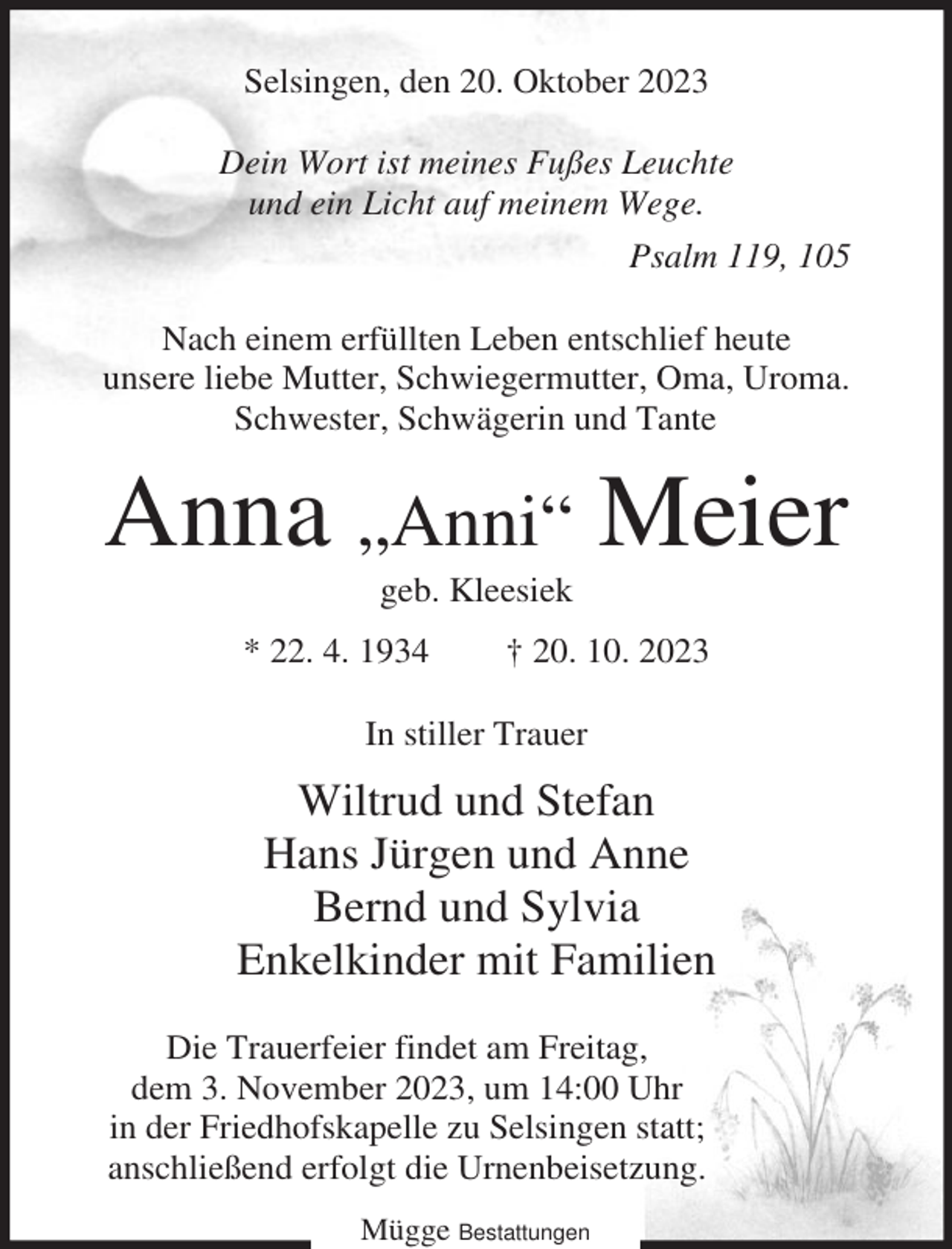 <p>Selsingen, den 20. Oktober 2023<br />Dein Wort ist meines Fußes Leuchte<br />und ein Licht auf meinem Wege.<br />Psalm 119, 105<br />Nach einem erfüllten Leben entschlief heute<br />unsere liebe Mutter, Schwiegermutter, Oma, Uroma.<br />Schwester, Schwägerin und Tante</p><p>Anna „Anni“ Meier<br />geb. Kleesiek<br />* 22. 4. 1934</p><p>† 20. 10. 2023</p><p>In stiller Trauer</p><p>Wiltrud und Stefan<br />Hans Jürgen und Anne<br />Bernd und Sylvia<br />Enkelkinder mit Familien<br />Die Trauerfeier findet am Freitag,<br />dem 3. November 2023, um 14:00 Uhr<br />in der Friedhofskapelle zu Selsingen statt;<br />anschließend erfolgt die Urnenbeisetzung.<br />Mügge Bestattungen</p>