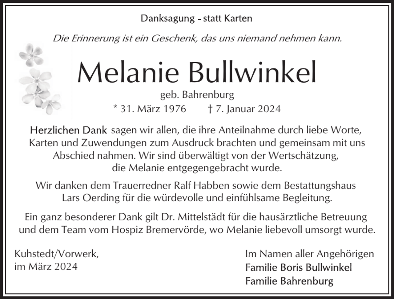 <p>Die Erinnerung ist ein Geschenk, das uns niemand nehmen kann.</p><p>Melanie Bullwinkel<br />geb. Bahrenburg<br />* 31. März 1976<br />† 7. Januar 2024<br />sagen wir allen, die ihre Anteilnahme durch liebe Worte,<br />Karten und Zuwendungen zum Ausdruck brachten und gemeinsam mit uns<br />Abschied nahmen. Wir sind überwältigt von der Wertschätzung,<br />die Melanie entgegengebracht wurde.<br />Wir danken dem Trauerredner Ralf Habben sowie dem Bestattungshaus<br />Lars Oerding für die würdevolle und einfühlsame Begleitung.<br />Ein ganz besonderer Dank gilt Dr. Mittelstädt für die hausärztliche Betreuung<br />und dem Team vom Hospiz Bremervörde, wo Melanie liebevoll umsorgt wurde.<br />Kuhstedt/Vorwerk,<br />im März 2024</p><p>Im Namen aller Angehörigen</p>