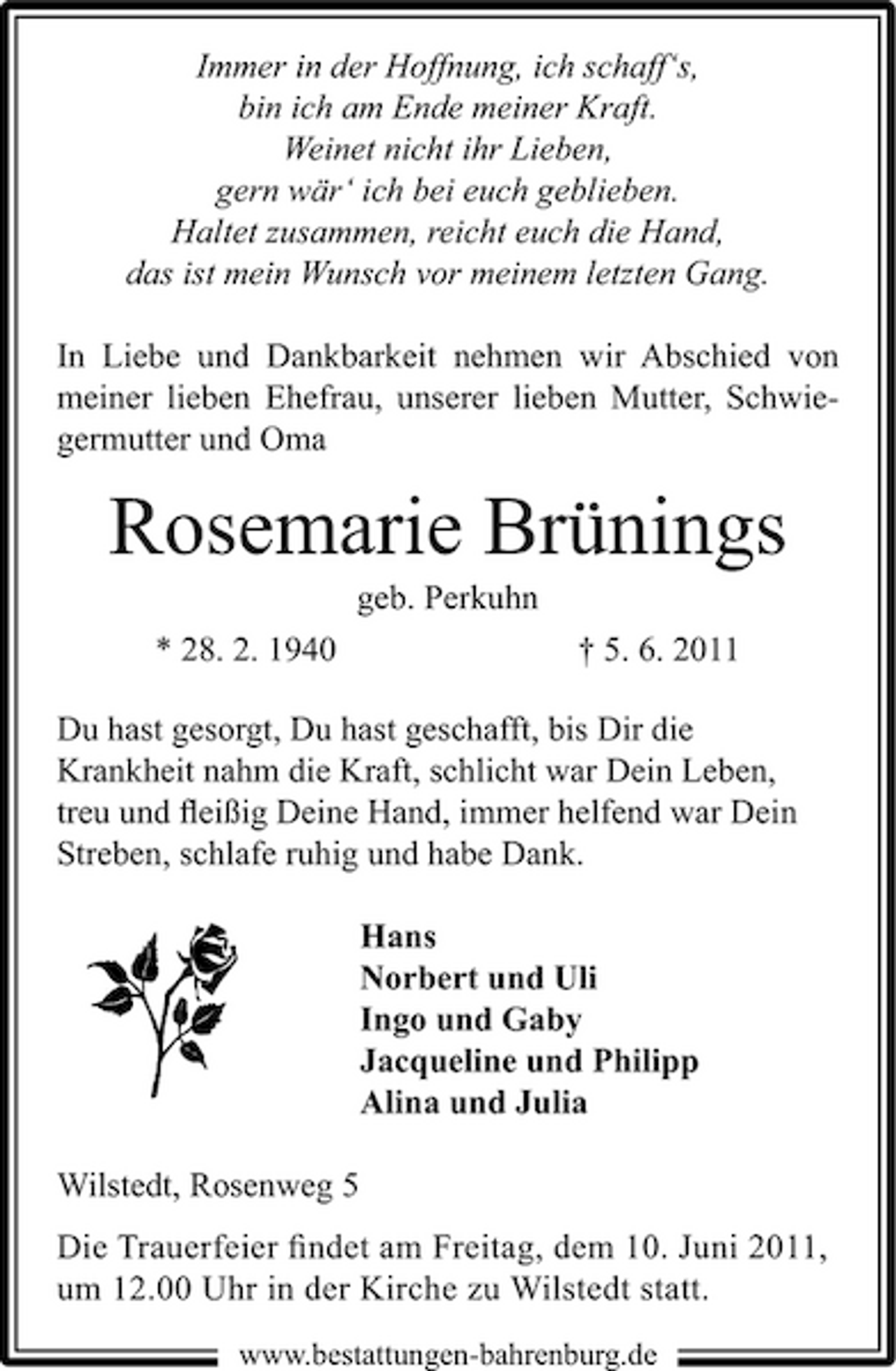 <p>Immer in der Hoffnung, ich schaff‘s, bin ich am Ende meiner Kraft. Weinet nicht ihr Lieben, gern wär‘ ich bei euch geblieben. Haltet zusammen, reicht euch die Hand, das ist mein Wunsch vor meinem letzten Gang. In Liebe und Dankbarkeit nehmen wir Abschied von meiner lieben Ehefrau, unserer lieben Mutter, Schwiegermutter und Oma</p><p>Rosemarie Brünings<br />geb. Perkuhn * 28. 2. 1940 † 5. 6. 2011 Du hast gesorgt, Du hast geschafft, bis Dir die Krankheit nahm die Kraft, schlicht war Dein Leben, treu und ﬂeißig Deine Hand, immer helfend war Dein Streben, schlafe ruhig und habe Dank. Hans Norbert und Uli Ingo und Gaby Jacqueline und Philipp Alina und Julia Wilstedt, Rosenweg 5 Die Trauerfeier ﬁndet am Freitag, dem 10. Juni 2011, um 12.00 Uhr in der Kirche zu Wilstedt statt.<br />www.bestattungen-bahrenburg.de</p>
