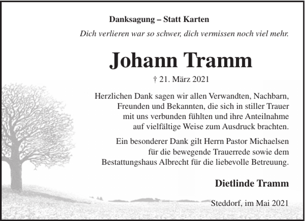 <p>Danksagung – Statt Karten<br />Dich verlieren war so schwer, dich vermissen noch viel mehr.</p><p>Johann Tramm<br />† 21. März 2021<br />Herzlichen Dank sagen wir allen Verwandten, Nachbarn,<br />Freunden und Bekannten, die sich in stiller Trauer<br />mit uns verbunden fühlten und ihre Anteilnahme<br />auf vielfältige Weise zum Ausdruck brachten.<br />Ein besonderer Dank gilt Herrn Pastor Michaelsen<br />für die bewegende Trauerrede sowie dem<br />Bestattungshaus Albrecht für die liebevolle Betreuung.</p><p>Dietlinde Tramm<br />Steddorf, im Mai 2021</p>