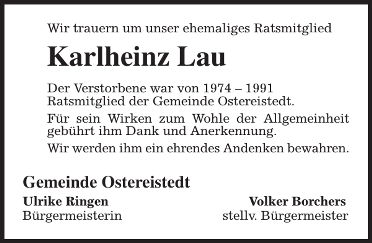 <p>Wir trauern um unser ehemaliges Ratsmitglied</p><p>Karlheinz Lau<br />Der Verstorbene war von 1974 – 1991<br />Ratsmitglied der Gemeinde Ostereistedt.<br />Für sein Wirken zum Wohle der Allgemeinheit<br />gebührt ihm Dank und Anerkennung.<br />Wir werden ihm ein ehrendes Andenken bewahren.</p><p>Gemeinde Ostereistedt</p><p>Ulrike Ringen<br />Bürgermeisterin</p><p>Volker Borchers<br />stellv. Bürgermeister</p>