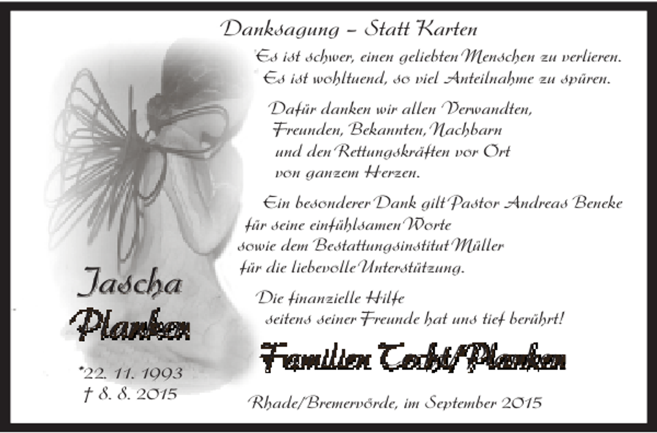 <p>Danksagung – Statt Karten<br />Es ist schwer, einen geliebten Menschen zu verlieren.<br />Es ist wohltuend, so viel Anteilnahme zu spüren.<br />Dafür danken wir allen Verwandten,<br />Freunden, Bekannten, Nachbarn<br />und den Rettungskräften vor Ort<br />von ganzem Herzen.</p><p>Jascha<br />Planken<br />*22. 11. 1993<br />† 8. 8. 2015</p><p>Ein besonderer Dank gilt Pastor Andreas Beneke<br />für seine einfühlsamenWorte<br />sowie dem Bestattungsinstitut Müller<br />für die liebevolleUnterstützung.<br />Die finanzielle Hilfe<br />seitens seiner Freunde hat uns tief berührt!</p><p>Familien Techt/Planken<br />Rhade/Bremervörde, im September 2015</p>