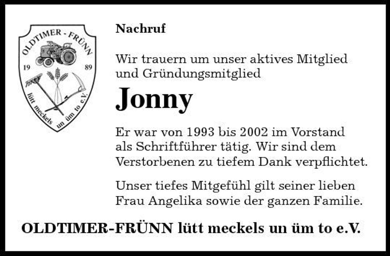 <p>Nachruf Wir trauern um unser aktives Mitglied und Gründungsmitglied</p><p>Jonny<br />Er war von 1993 bis 2002 im Vorstand als Schriftführer tätig. Wir sind dem Verstorbenen zu tiefem Dank verpﬂichtet. Unser tiefes Mitgefühl gilt seiner lieben Frau Angelika sowie der ganzen Familie.</p><p>OLDTIMER-FRÜNN lütt meckels un üm to e.V.</p>