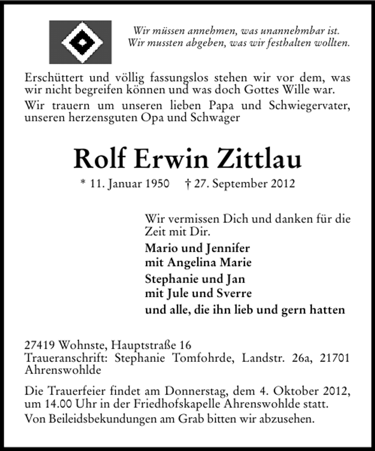 <p>Wir müssen annehmen, was unannehmbar ist.<br />Wir mussten abgeben, was wir festhalten wollten.</p><p>Erschüttert und völlig fassungslos stehen wir vor dem, was<br />wir nicht begreifen können und was doch Gottes Wille war.<br />Wir trauern um unseren lieben Papa und Schwiegervater,<br />unseren herzensguten Opa und Schwager</p><p>Rolf Erwin Zittlau<br />* 11. Januar 1950</p><p>† 27. September 2012</p><p>Wir vermissen Dich und danken für die<br />Zeit mit Dir.<br />Mario und Jennifer<br />mit Angelina Marie<br />Stephanie und Jan<br />mit Jule und Sverre<br />und alle, die ihn lieb und gern hatten<br />27419 Wohnste, Hauptstraße 16<br />Traueranschrift: Stephanie Tomfohrde, Landstr. 26a, 21701<br />Ahrenswohlde<br />Die Trauerfeier findet am Donnerstag, dem 4. Oktober 2012,<br />um 14.00 Uhr in der Friedhofskapelle Ahrenswohlde statt.<br />Von Beileidsbekundungen am Grab bitten wir abzusehen.</p>