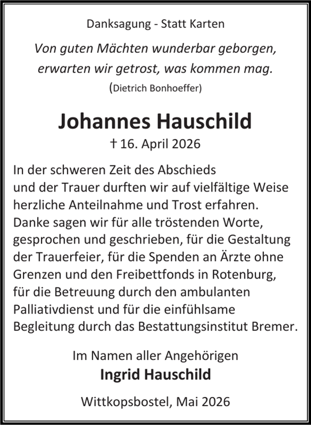 <p>Danksagung - Statt Karten</p><p>Von guten Mächten wunderbar geborgen,<br />erwarten wir getrost, was kommen mag.<br />(Dietrich Bonhoeffer)</p><p>Johannes Hauschild<br />ⴕ 16. April 2026</p><p>In der schweren Zeit des Abschieds<br />und der Trauer durften wir auf vielfältige Weise<br />herzliche Anteilnahme und Trost erfahren.<br />Danke sagen wir für alle tröstenden Worte,<br />gesprochen und geschrieben, für die Gestaltung<br />der Trauerfeier, für die Spenden an Ärzte ohne<br />Grenzen und den Freibettfonds in Rotenburg,<br />für die Betreuung durch den ambulanten<br />Palliativdienst und für die einfühlsame<br />Begleitung durch das Bestattungsinstitut Bremer.<br />Im Namen aller Angehörigen</p><p>Ingrid Hauschild</p><p>Wittkopsbostel, Mai 2026</p>