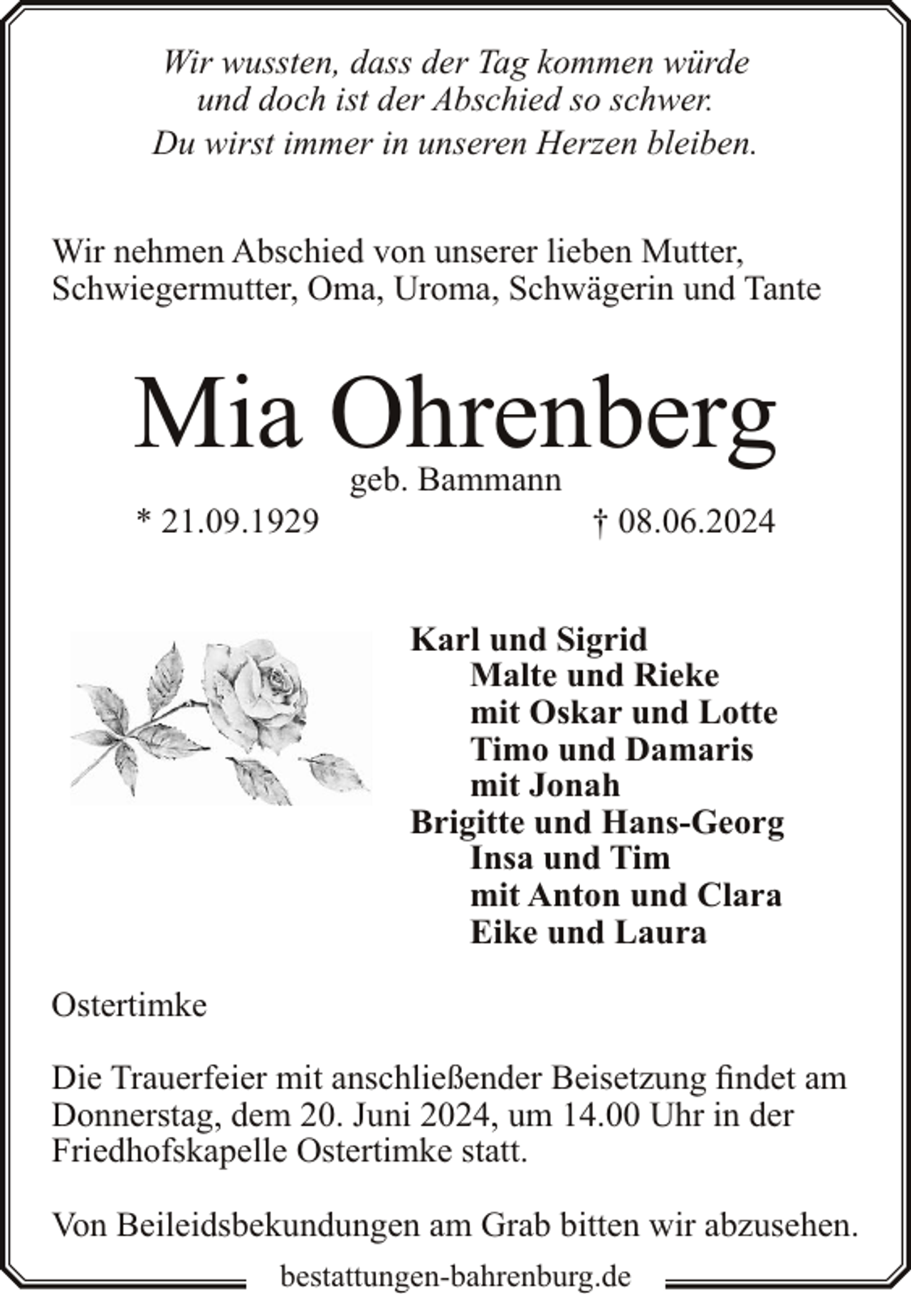 <p>Wir wussten, dass der Tag kommen würde<br />und doch ist der Abschied so schwer.<br />Du wirst immer in unseren Herzen bleiben.<br />Wir nehmen Abschied von unserer lieben Mutter,<br />Schwiegermutter, Oma, Uroma, Schwägerin und Tante</p><p>Mia Ohrenberg<br />* 21.09.1929</p><p>geb. Bammann</p><p>† 08.06.2024</p><p>Karl und Sigrid<br />Malte und Rieke<br />mit Oskar und Lotte<br />Timo und Damaris<br />mit Jonah<br />Brigitte und Hans-Georg<br />Insa und Tim<br />mit Anton und Clara<br />Eike und Laura<br />Ostertimke<br />Die Trauerfeier mit anschließender Beisetzung findet am<br />Donnerstag, dem 20. Juni 2024, um 14.00 Uhr in der<br />Friedhofskapelle Ostertimke statt.<br />Von Beileidsbekundungen am Grab bitten wir abzusehen.<br />bestattungen-bahrenburg.de</p>