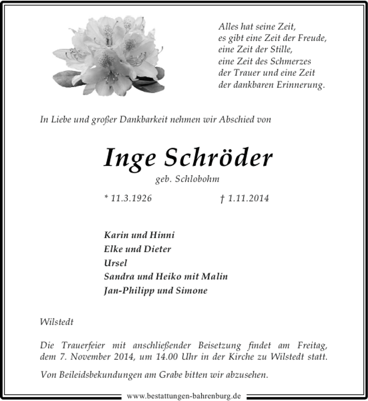 <p>Alles hat seine Zeit,<br />es gibt eine Zeit der Freude,<br />eine Zeit der Stille,<br />eine Zeit des Schmerzes<br />der Trauer und eine Zeit<br />der dankbaren Erinnerung.<br />In Liebe und großer Dankbarkeit nehmen wir Abschied von</p><p>I nge Schröder<br />geb. Schlobohm</p><p>* 11.3.1926</p><p>† 1.11.2014</p><p>Karin und Hinni<br />Elke und Dieter<br />Ursel<br />Sandra und Heiko mit Malin<br />Jan-Philipp und Simone<br />Wilstedt<br />Die Trauerfeier mit anschließender Beisetzung ﬁndet am Freitag,<br />dem 7. November 2014, um 14.00 Uhr in der Kirche zu Wilstedt statt.<br />Von Beileidsbekundungen am Grabe bitten wir abzusehen.<br />www.bestattungen-bahrenburg.de</p>