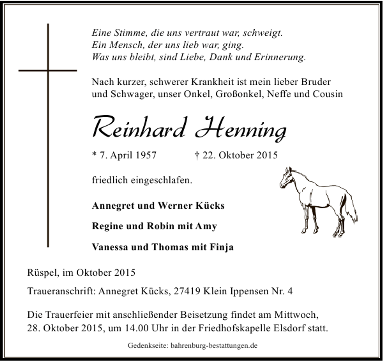 <p>Eine Stimme, die uns vertraut war, schweigt.<br />Ein Mensch, der uns lieb war, ging.<br />Was uns bleibt, sind Liebe, Dank und Erinnerung.<br />Nach kurzer, schwerer Krankheit ist mein lieber Bruder<br />und Schwager, unser Onkel, Großonkel, Neffe und Cousin</p><p>Reinhard Henning<br />* 7. April 1957</p><p>† 22. Oktober 2015</p><p>friedlich eingeschlafen.<br />Annegret und Werner Kücks<br />Regine und Robin mit Amy<br />Vanessa und Thomas mit Finja<br />Rüspel, im Oktober 2015<br />Traueranschrift: Annegret Kücks, 27419 Klein Ippensen Nr. 4<br />Die Trauerfeier mit anschließender Beisetzung findet am Mittwoch,<br />28. Oktober 2015, um 14.00 Uhr in der Friedhofskapelle Elsdorf statt.<br />Gedenkseite: bahrenburg-bestattungen.de</p>