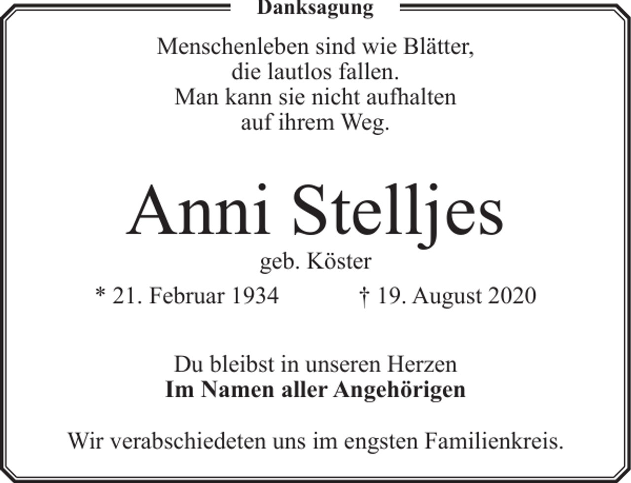 <p>Danksagung</p><p>Menschenleben sind wie Blätter,<br />die lautlos fallen.<br />Man kann sie nicht aufhalten<br />auf ihrem Weg.</p><p>Anni Stelljes</p><p>geb. Köster<br />* 21. Februar 1934<br />† 19. August 2020<br />Du bleibst in unseren Herzen<br />Im Namen aller Angehörigen<br />Wir verabschiedeten uns im engsten Familienkreis.</p>