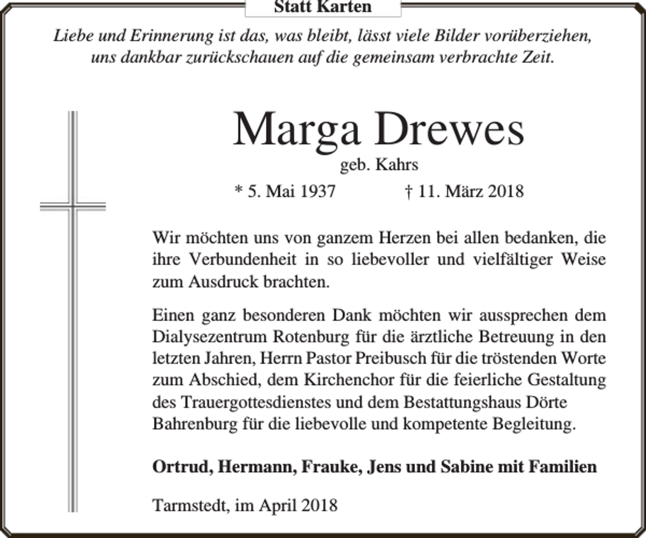 <p>Statt Karten<br />Liebe und Erinnerung ist das, was bleibt, lässt viele Bilder vorüberziehen,<br />uns dankbar zurückschauen auf die gemeinsam verbrachte Zeit.</p><p>Marga Drewes<br />geb. Kahrs<br />* 5. Mai 1937<br />† 11. März 2018</p><p>Wir möchten uns von ganzem Herzen bei allen bedanken, die<br />ihre Verbundenheit in so liebevoller und vielfältiger Weise<br />zum Ausdruck brachten.<br />Einen ganz besonderen Dank möchten wir aussprechen dem<br />Dialysezentrum Rotenburg für die ärztliche Betreuung in den<br />letzten Jahren, Herrn Pastor Preibusch für die tröstenden Worte<br />zum Abschied, dem Kirchenchor für die feierliche Gestaltung<br />des Trauergottesdienstes und dem Bestattungshaus Dörte<br />Bahrenburg für die liebevolle und kompetente Begleitung.<br />Ortrud, Hermann, Frauke, Jens und Sabine mit Familien<br />Tarmstedt, im April 2018</p>