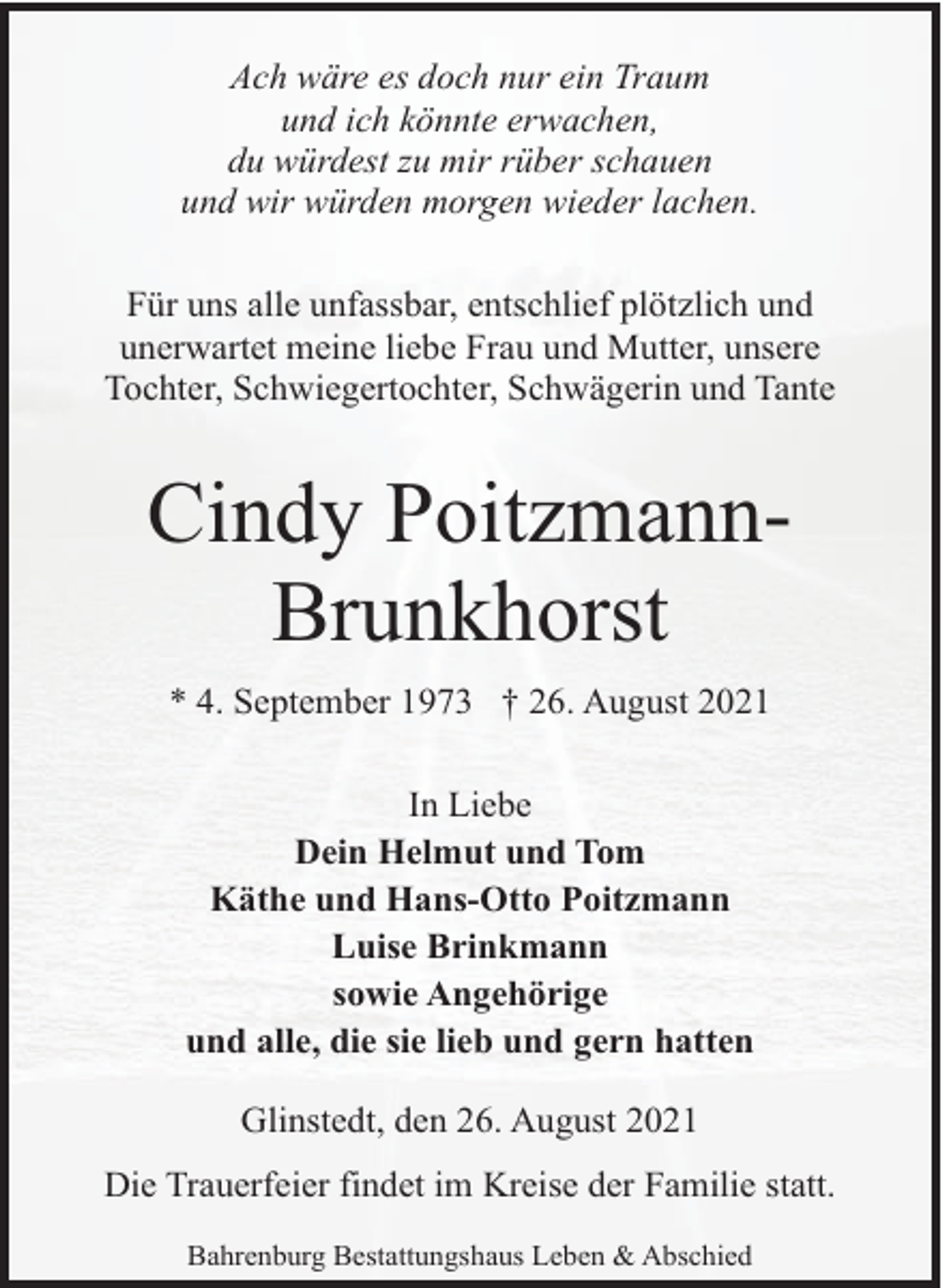 <p>Ach wäre es doch nur ein Traum<br />und ich könnte erwachen,<br />du würdest zu mir rüber schauen<br />und wir würden morgen wieder lachen.<br />Für uns alle unfassbar, entschlief plötzlich und<br />unerwartet meine liebe Frau und Mutter, unsere<br />Tochter, Schwiegertochter, Schwägerin und Tante</p><p>Cindy PoitzmannBrunkhorst<br />* 4. September 1973 † 26. August 2021<br />In Liebe<br />Dein Helmut und Tom<br />Käthe und Hans-Otto Poitzmann<br />Luise Brinkmann<br />sowie Angehörige<br />und alle, die sie lieb und gern hatten<br />Glinstedt, den 26. August 2021<br />Die Trauerfeier findet im Kreise der Familie statt.<br />Bahrenburg Bestattungshaus Leben &amp; Abschied</p>