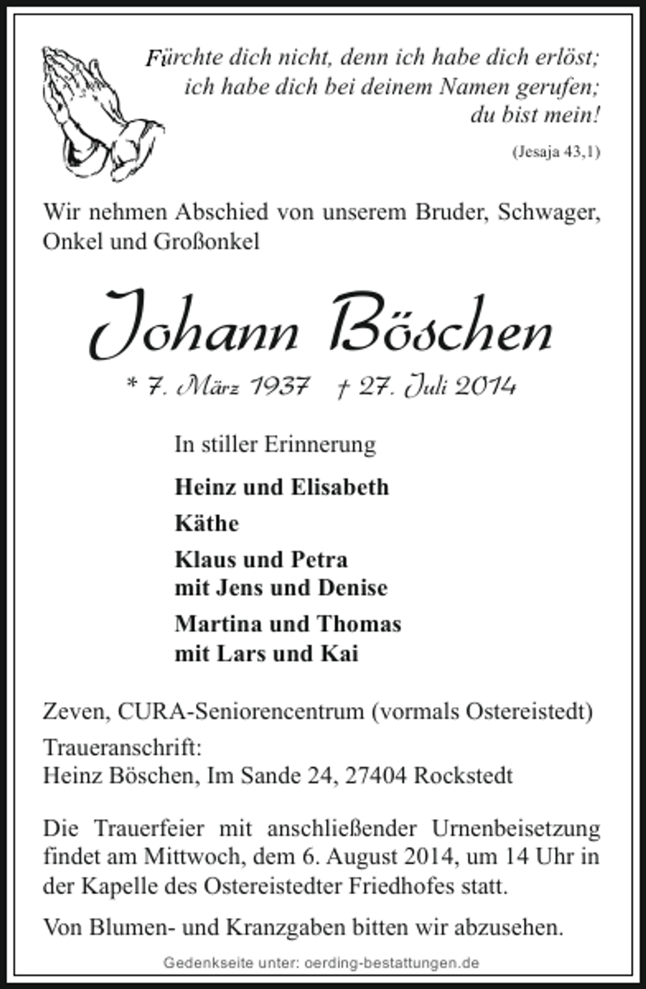 <p>Fürchte dich nicht, denn ich habe dich erlöst;<br />ich habe dich bei deinem Namen gerufen;<br />du bist mein!<br />(Jesaja 43,1)</p><p>Wir nehmen Abschied von unserem Bruder, Schwager,<br />Onkel und Großonkel</p><p>Johann Böschen<br />* 7. März 1937 † 27. Juli 2014<br />In stiller Erinnerung<br />Heinz und Elisabeth<br />Käthe<br />Klaus und Petra<br />mit Jens und Denise<br />Martina und Thomas<br />mit Lars und Kai<br />Zeven, CURA-Seniorencentrum (vormals Ostereistedt)<br />Traueranschrift:<br />Heinz Böschen, Im Sande 24, 27404 Rockstedt<br />Die Trauerfeier mit anschließender Urnenbeisetzung<br />findet am Mittwoch, dem 6. August 2014, um 14 Uhr in<br />der Kapelle des Ostereistedter Friedhofes statt.<br />Von Blumen- und Kranzgaben bitten wir abzusehen.<br />Gedenkseite unter: oerding-bestattungen.de</p>