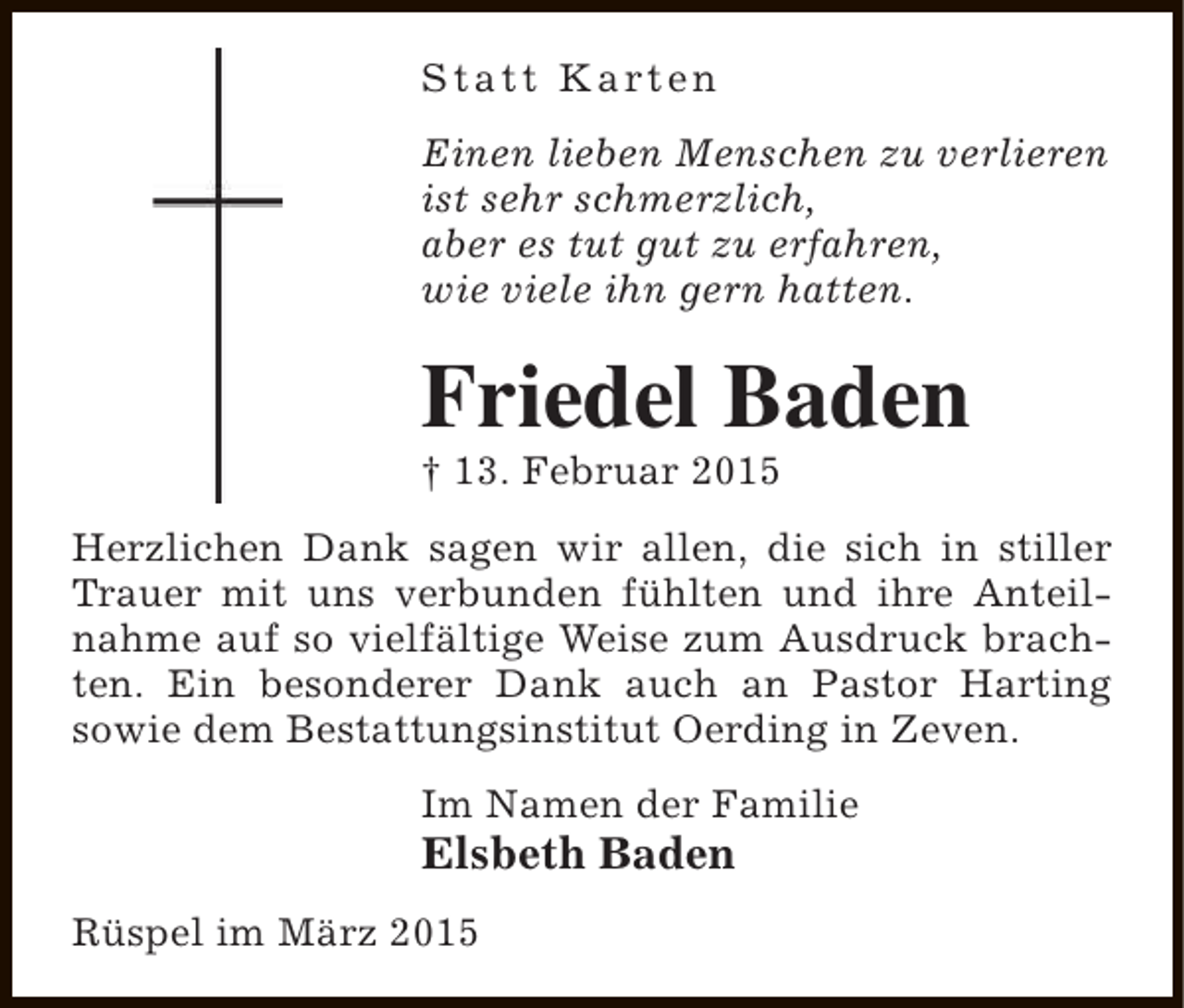 <p>S t a t t K a rt e n<br />Einen lieben Menschen zu verlieren<br />ist sehr schmerzlich,<br />aber es tut gut zu erfahren,<br />wie viele ihn gern hatten.</p><p>Friedel Baden</p><p>† 13. Februar 2015</p><p>Herzlichen Dank sagen wir allen, die sich in stiller<br />Trauer mit uns verbunden fühlten und ihre Anteilnahme auf so vielfältige Weise zum Ausdruck brachten. Ein besonderer Dank auch an Pastor Harting<br />sowie dem Bestattungsinstitut Oerding in Zeven.<br />Im Namen der Familie</p><p>Elsbeth Baden<br />Rüspel im März 2015</p>