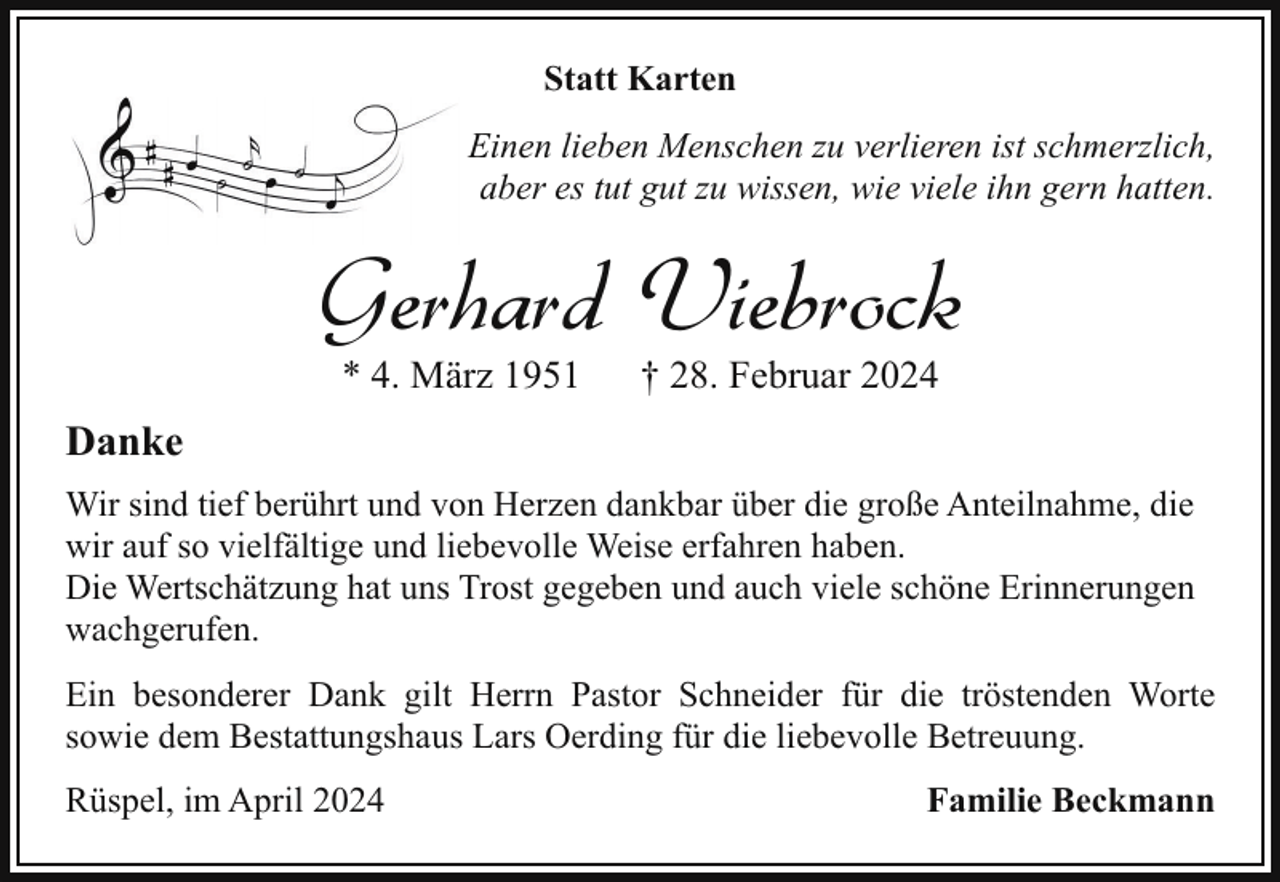 <p>Statt Karten<br />Einen lieben Menschen zu verlieren ist schmerzlich,<br />aber es tut gut zu wissen, wie viele ihn gern hatten.</p><p>Gerhard Viebrock<br />* 4. März 1951</p><p>† 28. Februar 2024</p><p>Danke<br />Wir sind tief berührt und von Herzen dankbar über die große Anteilnahme, die<br />wir auf so vielfältige und liebevolle Weise erfahren haben.<br />Die Wertschätzung hat uns Trost gegeben und auch viele schöne Erinnerungen<br />wachgerufen.<br />Ein besonderer Dank gilt Herrn Pastor Schneider für die tröstenden Worte<br />sowie dem Bestattungshaus Lars Oerding für die liebevolle Betreuung.<br />Rüspel, im April 2024</p><p>Familie Beckmann</p>