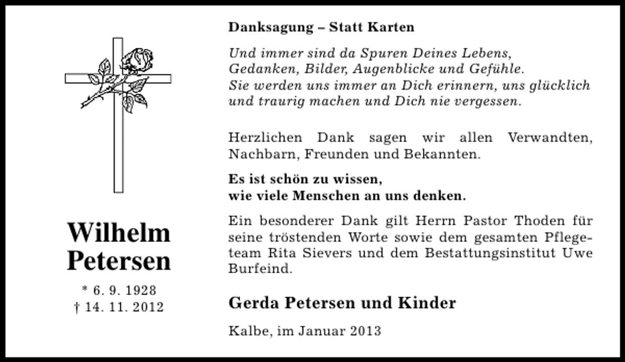 <p>Danksagung – Statt Karten<br />Und immer sind da Spuren Deines Lebens,<br />Gedanken, Bilder, Augenblicke und Gefühle.<br />Sie werden uns immer an Dich erinnern, uns glücklich<br />und traurig machen und Dich nie vergessen.<br />Herzlichen Dank sagen wir allen<br />Nachbarn, Freunden und Bekannten.</p><p>Verwandten,</p><p>Es ist schön zu wissen,<br />wie viele Menschen an uns denken.</p><p>Wilhelm<br />Petersen<br />* 6. 9. 1928<br />† 14. 11. 2012</p><p>Ein besonderer Dank gilt Herrn Pastor Thoden für<br />seine tröstenden Worte sowie dem gesamten Pflegeteam Rita Sievers und dem Bestattungsinstitut Uwe<br />Burfeind.</p><p>Gerda Petersen und Kinder<br />Kalbe, im Januar 2013</p>