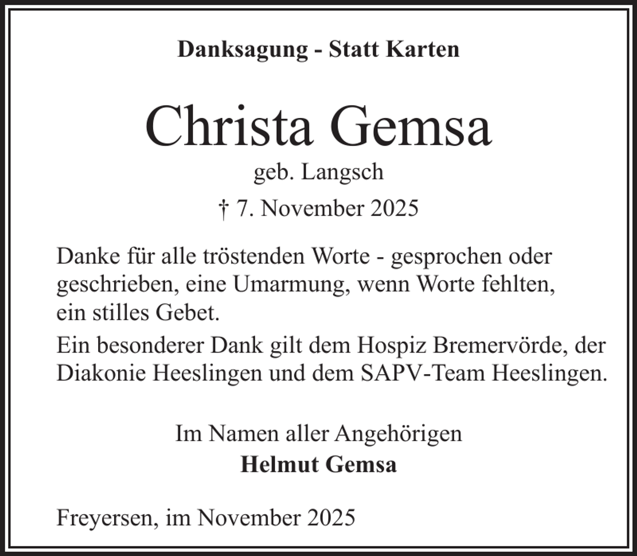 <p>Danksagung - Statt Karten</p><p>Christa Gemsa<br />geb. Langsch<br />† 7. November 2025</p><p>Danke für alle tröstenden Worte - gesprochen oder<br />geschrieben, eine Umarmung, wenn Worte fehlten,<br />ein stilles Gebet.<br />Ein besonderer Dank gilt dem Hospiz Bremervörde, der<br />Diakonie Heeslingen und dem SAPV-Team Heeslingen.<br />Im Namen aller Angehörigen<br />Helmut Gemsa<br />Freyersen, im November 2025</p>
