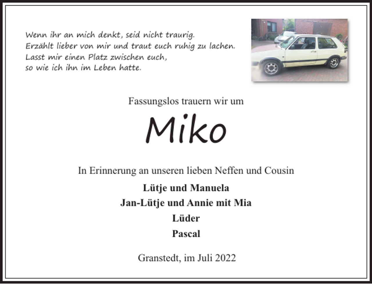 <p>Wenn ihr an mich denkt, seid nicht traurig.<br />Erzählt lieber von mir und traut euch ruhig zu lachen.<br />Lasst mir einen Platz zwischen euch,<br />so wie ich ihn im Leben hatte.</p><p>Fassungslos trauern wir um</p><p>Miko<br />In Erinnerung an unseren lieben Neffen und Cousin<br />Lütje und Manuela<br />Jan-Lütje und Annie mit Mia<br />Lüder<br />Pascal<br />Granstedt, im Juli 2022</p>