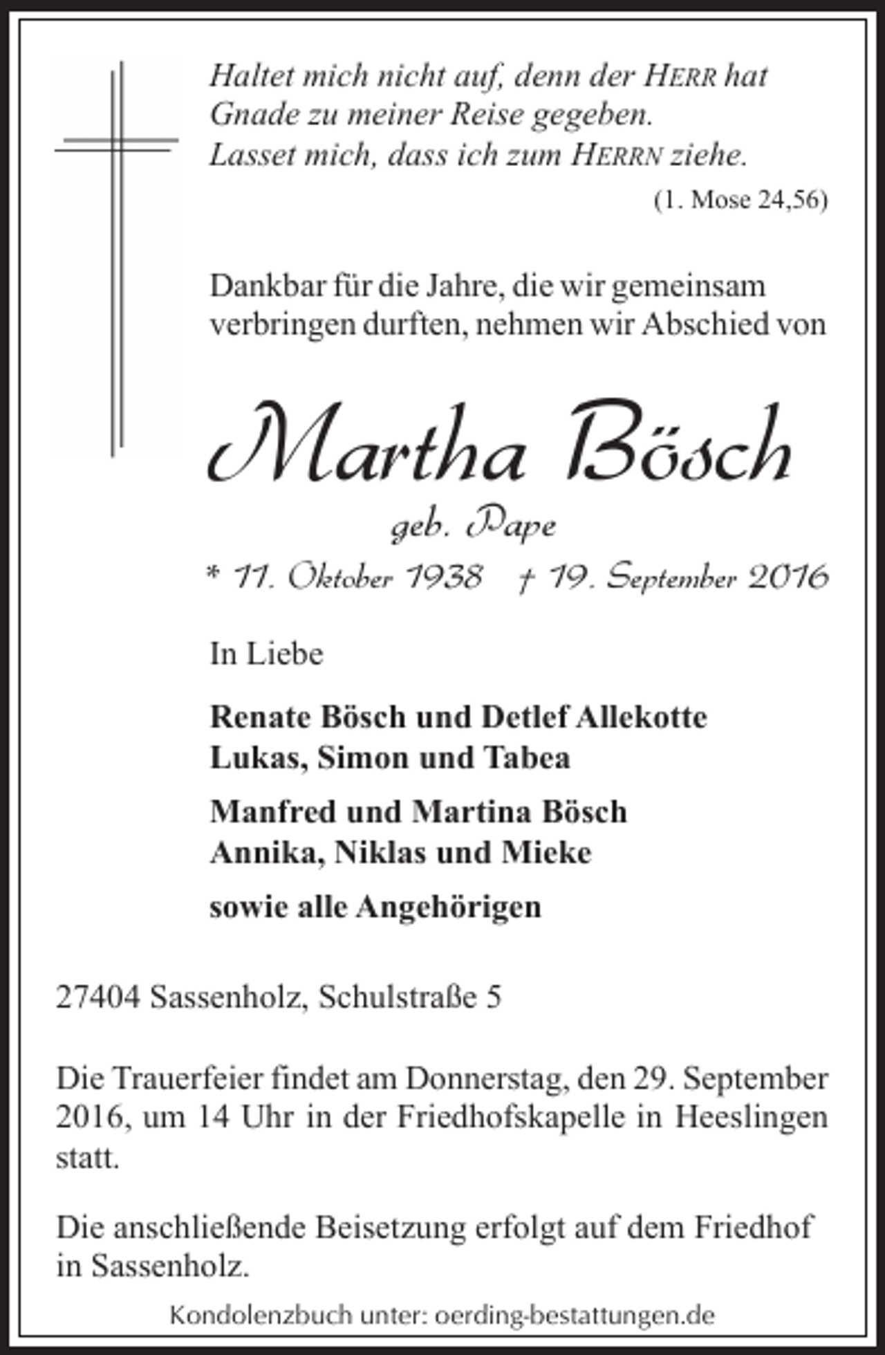<p>Haltet mich nicht auf, denn der HERR hat<br />Gnade zu meiner Reise gegeben.<br />Lasset mich, dass ich zum HERRN ziehe.<br />(1. Mose 24,56)</p><p>Dankbar für die Jahre, die wir gemeinsam<br />verbringen durften, nehmen wir Abschied von</p><p>Martha<br />Bösch<br />geb. Pape</p><p>* 11. Oktober 1938 † 19. September 2016<br />In Liebe<br />Renate Bösch und Detlef Allekotte<br />Lukas, Simon und Tabea<br />Manfred und Martina Bösch<br />Annika, Niklas und Mieke<br />sowie alle Angehörigen<br />27404 Sassenholz, Schulstraße 5<br />Die Trauerfeier findet am Donnerstag, den 29. September<br />2016, um 14 Uhr in der Friedhofskapelle in Heeslingen<br />statt.<br />Die anschließende Beisetzung erfolgt auf dem Friedhof<br />in Sassenholz.<br />Kondolenzbuch unter: oerding-bestattungen.de</p>